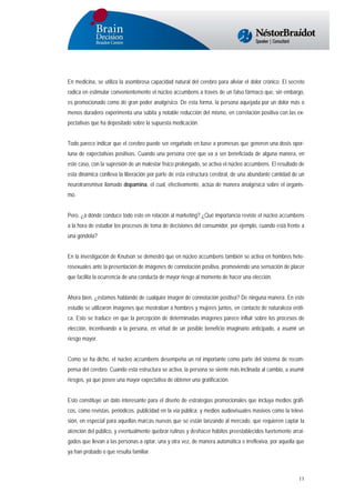 En medicina, se utiliza la asombrosa capacidad natural del cerebro para aliviar el dolor crónico. El secreto
radica en estimular convenientemente el núcleo accumbens a través de un falso fármaco que, sin embargo,
es promocionado como de gran poder analgésico. De esta forma, la persona aquejada por un dolor más o
menos duradero experimenta una súbita y notable reducción del mismo, en correlación positiva con las expectativas que ha depositado sobre la supuesta medicación.
Todo parece indicar que el cerebro puede ser engañado en base a promesas que generen una dosis oportuna de expectativas positivas. Cuando una persona cree que va a ser beneficiada de alguna manera, en
este caso, con la supresión de un malestar físico prolongado, se activa el núcleo accumbens. El resultado de
esta dinámica conlleva la liberación por parte de esta estructura cerebral, de una abundante cantidad de un
neurotransmisor llamado dopamina, el cual, efectivamente, actúa de manera analgésica sobre el organismo.
Pero, ¿a dónde conduce todo esto en relación al marketing? ¿Qué importancia reviste el núcleo accumbens
a la hora de estudiar los procesos de toma de decisiones del consumidor, por ejemplo, cuando está frente a
una góndola?
En la investigación de Knutson se demostró que en núcleo accumbens también se activa en hombres heterosexuales ante la presentación de imágenes de connotación positiva, promoviendo una sensación de placer
que facilita la ocurrencia de una conducta de mayor riesgo al momento de hacer una elección.
Ahora bien, ¿estamos hablando de cualquier imagen de connotación positiva? De ninguna manera. En este
estudio se utilizaron imágenes que mostraban a hombres y mujeres juntos, en contacto de naturaleza erótica. Esto se traduce en que la percepción de determinadas imágenes parece influir sobre los procesos de
elección, incentivando a la persona, en virtud de un posible beneficio imaginario anticipado, a asumir un
riesgo mayor.
Como se ha dicho, el núcleo accumbens desempeña un rol importante como parte del sistema de recompensa del cerebro. Cuando esta estructura se activa, la persona se siente más inclinada al cambio, a asumir
riesgos, ya que posee una mayor expectativa de obtener una gratificación.
Esto constituye un dato interesante para el diseño de estrategias promocionales que incluya medios gráficos, como revistas, periódicos, publicidad en la vía pública; y medios audiovisuales masivos como la televisión, en especial para aquellas marcas nuevas que se están lanzando al mercado, que requieren captar la
atención del público, y eventualmente quebrar rutinas y deshacer hábitos preestablecidos fuertemente arraigados que llevan a las personas a optar, una y otra vez, de manera automática e irreflexiva, por aquella que
ya han probado o que resulta familiar.

11

 