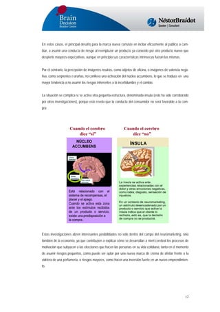 En estos casos, el principal desafío para la marca nueva consiste en incitar eficazmente al público a cambiar, a asumir una conducta de riesgo al reemplazar un producto ya conocido por otro producto nuevo que
despierte mayores expectativas, aunque en principio sus características intrínsecas fueran las mismas.
Por el contrario, la percepción de imágenes neutras, como objetos de oficina, o imágenes de valencia negativa, como serpientes o arañas, no conlleva una activación del núcleo accumbens, lo que se traduce en una
mayor tendencia a no asumir los riesgos inherentes a la incertidumbre y el cambio.
La situación se complica si se activa otra pequeña estructura, denominada ínsula (esto ha sido corroborado
por otras investigaciones), porque esto revela que la conducta del consumidor no será favorable a la compra:

Cuando el cerebro
dice “si”
NÚCLEO
ACCUMBENS

Está relacionado con el
sistema de recompensas, el
placer y el apego.
Cuando se activa esta zona
ante los estímulos recibidos
de un producto o servicio,
existe una predisposición a
la compra.

Cuando el cerebro
dice “no”
ÍNSULA

La ínsula se activa ante
experiencias relacionadas con el
dolor y otras emociones negativas,
como rabia, disgusto, sensación de
injusticia.
En un contexto de neuromarketing,
un estímulo desencadenado por un
producto o servicio que active la
ínsula indica que el cliente lo
rechaza, esto es, que la decisión
de compra no se producirá.

Estas investigaciones abren interesantes posibilidades no sólo dentro del campo del neuromarketing, sino
también de la economía, ya que contribuyen a explicar cómo se desarrollan a nivel cerebral los procesos de
motivación que subyacen a las elecciones que hacen las personas en su vida cotidiana, tanto en el momento
de asumir riesgos pequeños, como puede ser optar por una nueva marca de crema de afeitar frente a la
vidriera de una perfumería, o riesgos mayores, como hacer una inversión fuerte en un nuevo emprendimiento.

12

 