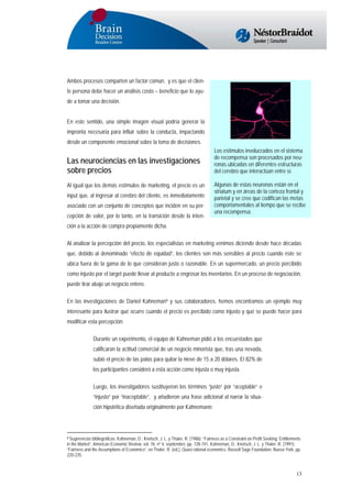 Ambos procesos comparten un factor común, y es que el cliente persona debe hacer un análisis costo – beneficio que lo ayude a tomar una decisión.
En este sentido, una simple imagen visual podría generar la
impronta necesaria para influir sobre la conducta, impactando
desde un componente emocional sobre la toma de decisiones.

Las neurociencias en las investigaciones
sobre precios
Al igual que los demás estímulos de marketing, el precio es un
input que, al ingresar al cerebro del cliente, es inmediatamente
asociado con un conjunto de conceptos que inciden en su percepción de valor, por lo tanto, en la transición desde la inten-

Los estímulos involucrados en el sistema
de recompensa son procesados por neuronas ubicadas en diferentes estructuras
del cerebro que interactúan entre sí.
Algunas de estas neuronas están en el
striatum y en áreas de la corteza frontal y
parietal y se cree que codifican las metas
comportamentales al tiempo que se recibe
una recompensa.

ción a la acción de compra propiamente dicha.
Al analizar la percepción del precio, los especialistas en marketing venimos diciendo desde hace décadas
que, debido al denominado “efecto de equidad”, los clientes son más sensibles al precio cuando éste se
ubica fuera de la gama de lo que consideran justo o razonable. En un supermercado, un precio percibido
como injusto por el target puede llevar al producto a engrosar los inventarios. En un proceso de negociación,
puede tirar abajo un negocio entero.
En las investigaciones de Daniel Kahneman9 y sus colaboradores, hemos encontramos un ejemplo muy
interesante para ilustrar qué ocurre cuando el precio es percibido como injusto y qué se puede hacer para
modificar esta percepción:
Durante un experimento, el equipo de Kahneman pidió a los encuestados que
calificaran la actitud comercial de un negocio minorista que, tras una nevada,
subió el precio de las palas para quitar la nieve de 15 a 20 dólares. El 82% de
los participantes consideró a esta acción como injusta o muy injusta.
Luego, los investigadores sustituyeron los términos “justo” por “aceptable” e
“injusto” por “inaceptable”, y añadieron una frase adicional al narrar la situación hipotética diseñada originalmente por Kahnemann:

Sugerencias bibliográficas: Kahneman, D.; Knetsch, J. L. y Thaler, R. (1986): “Fairness as a Constraint on Profit Seeking: Entitlements
in the Market”, American Economic Review, vol. 76, nº 4, septiembre, pp. 728-741, Kahneman, D.; Knetsch, J. L. y Thaler, R. (1991):
“Fairness and the Assumptions of Economics”, en Thaler, R. (ed.), Quasi rational economics, Russell Sage Foundation, Nueva York, pp.
220-235.

9

13

 