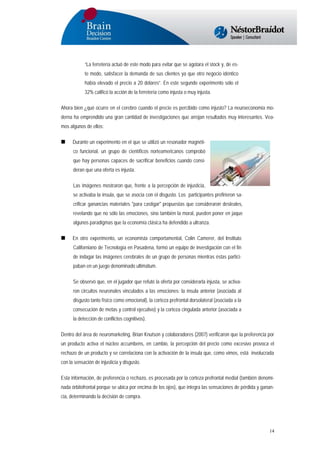 “La ferretería actuó de este modo para evitar que se agotara el stock y, de este modo, satisfacer la demanda de sus clientes ya que otro negocio idéntico
había elevado el precio a 20 dólares”. En este segundo experimento sólo el
32% calificó la acción de la ferretería como injusta o muy injusta.
Ahora bien ¿qué ocurre en el cerebro cuando el precio es percibido como injusto? La neuroeconomía moderna ha emprendido una gran cantidad de investigaciones que arrojan resultados muy interesantes. Veamos algunos de ellos:
Durante un experimento en el que se utilizó un resonador magnético funcional, un grupo de científicos norteamericanos comprobó
que hay personas capaces de sacrificar beneficios cuando consideran que una oferta es injusta.
Las imágenes mostraron que, frente a la percepción de injusticia,
se activaba la ínsula, que se asocia con el disgusto. Los participantes prefirieron sacrificar ganancias materiales "para castigar" propuestas que consideraron desleales,
revelando que no sólo las emociones, sino también la moral, pueden poner en jaque
algunos paradigmas que la economía clásica ha defendido a ultranza.
En otro experimento, un economista comportamental, Colin Camerer, del Instituto
Californiano de Tecnología en Pasadena, formó un equipo de investigación con el fin
de indagar las imágenes cerebrales de un grupo de personas mientras éstas participaban en un juego denominado ultimátum.
Se observó que, en el jugador que refutó la oferta por considerarla injusta, se activaron circuitos neuronales vinculados a las emociones: la ínsula anterior (asociada al
disgusto tanto físico como emocional), la corteza prefrontal dorsolateral (asociada a la
consecución de metas y control ejecutivo) y la corteza cingulada anterior (asociada a
la detección de conflictos cognitivos).
Dentro del área de neuromarketing, Brian Knutson y colaboradores (2007) verificaron que la preferencia por
un producto activa el núcleo accumbens, en cambio, la percepción del precio como excesivo provoca el
rechazo de un producto y se correlaciona con la activación de la ínsula que, como vimos, está involucrada
con la sensación de injusticia y disgusto.
Esta información, de preferencia o rechazo, es procesada por la corteza prefrontal medial (también denominada órbitofrontal porque se ubica por encima de los ojos), que integra las sensaciones de pérdida y ganancia, determinando la decisión de compra.

14

 