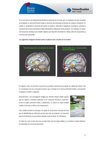 Si en este proceso de integración predomina la activación de la ínsula, que se acompaña con una sensación
de inequidad, la corteza prefrontal medial se desactiva desestimando la decisión de comprar el producto. En
cambio si predomina la activación del núcleo accumbens, indicando el agrado por el producto, aumenta la
activación de la corteza prefrontal medial anticipando la adquisición dicho producto. Sin embargo, la evaluación del precio constituye una variable subjetiva que depende del producto e influye sobre las expectativas y
creencias del consumidor.
Las siguientes imágenes ilustran cómo se ubican estos circuitos en el cerebro:

En algunos casos, incrementar el precio de un producto aumenta la percepción de calidad del mismo. Esto
se correlaciona con una sensación de placer que se integra en la corteza prefrontal medial, y nuevamente
predispone al cliente a adquirirlo.
Recientemente, una investigación dirigida por Antonio Rangel (2008) registró
que las regiones cerebrales implicadas en la evaluación del placer, específicamente la región prefrontal medial u orbitofrontal, se activan en mayor medida
cuando el vino que se bebe es de mayor precio.
Este estudio consistió en entregar a un grupo de 20 personas muestras de vino
que se identificaban por diferentes precios para que los probaran. Las muestras
(que eran idénticas) se presentaron variando el precio desde 10 a 90 dólares.
En todos los casos el vino más caro era apreciado como de mejor calidad, y se activaba la región órbitofrontal, indicando una sensación placentera.

15

 