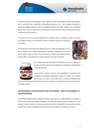 Si bien esta sustancia es fabricada por nuestro organismo, existen determinados estímulos que pueden inhibir su secreción (estrés, enfermedad, acontecimientos adversos, etc.) o, de lo contrario, fomentarla en
forma natural: algunos alimentos, como los carbohidratos (harinas, pan, dulces, chocolate, etc.) y triptófanos
(pastas, arroz, cereales, leche, huevo, soja, pollo, pavo, queso, etc) favorecen la síntesis de serotonina potenciando el estado de bienestar.
Con relación a los efectos del ciclo metabólico de la serotonina sobre la conducta de compra, se observa
que cuando los niveles de esta hormona se elevan, disminuye el deseo de consumir harinas o dulces.
Esta información reviste importancia fundamental para el ámbito del marketing. Por ejemplo en el diseño de una campaña promocional de chocolates o galletitas para la degustación en stands o puntos de venta es necesario tomar en cuenta la franja horaria del día en
la cual el cliente se encuentra más receptivo y deseoso de este tipo de alimentos.
Esto se aplica tanto para seleccionar la franja horaria en que se emiten los comerciales televisivos como para las estrategias de promociones con degustación
en los supermercados.
En este sentido, y desde un punto de vista neurobiológico, no producirá el mismo impacto una promotora obsequiando muestras de “Nutella” por la mañana,
que si lo hace por la tarde. En este último caso, al existir una mayor predisposición al consumo propiciada por los bajos niveles de serotonina, la necesidad de comer dulces puede volverse difícil de controlar.

Las decisiones metaconcientes del consumidor: cómo se investigan en
neuromarketing
El marketing tradicional siempre ha argumentado que, cuanto mayor es el riesgo percibido, más complejo es
el proceso para decidir qué producto compramos. Esta afirmación podría llevarnos a razonar que, si tenemos que resolver la compra de un piso o de un automóvil, lo ideal será dedicarle más tiempo al pensamiento
conciente para no tomar impulsivamente una decisión de la cual podamos arrepentirnos en el futuro.

17

 