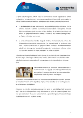 En opinión de los investigadores, el hecho de que sea la percepción no conciente la que decide las compras
más importantes se comprende mejor si tenemos presente que los seres humanos sólo pueden emplazar en
su mente conciente una limitada cantidad de información. Veamos nosotros cuáles son estas diferencias:
La percepción metaconciente (que en parte de la bibliografía especializada puede leerse como no
conciente, inconciente o subliminal) es un fenómeno sensorial mediante el cual captamos gran cantidad de información procedente del entorno en forma simultánea sin que seamos concientes de este
proceso, por ejemplo, los estímulos que recibimos a través de los cinco sentidos cuando ingresamos a
un shopping center o a un supermercado.
La percepción conciente, en cambio, sólo puede atender un máximo de siete, más o menos dos,
variables o ítems de información simultáneamente. Esta información puede ser de diferentes extensiones y referirse a cualquier cosa, por ejemplo, escuchar lo que nos dice el vendedor del automóvil
sobre la fecha de entrega, tocar la textura del cuero que cubre los asientos para verificar su resistencia o focalizar la atención en los detalles ergonómicos del asiento del conductor.
Posiblemente a estas dos modalidades se deba el hecho de que el cerebro conciente se utiliza para tomar
decisiones simples, como comprar toallas o champú (términos de los científicos de la universidad de Amsterdam) y el metaconciente cuando la decisión es compleja, por ejemplo, cuando decidimos comprar un
coche.
Para corroborar esta afirmación, se realizó un segundo estudio sobre el
nivel de satisfacción de un grupo de consumidores que habían adquirido
accesorios para la cocina y vestimenta, que fueron interrogados sobre
sus opciones de compra de productos más complejos.
Los resultados demostraron que los clientes que tomaron decisiones denominadas “concientes” se mostraron más satisfechos con la compra de productos simples y menos satisfechos con los muebles y otros productos considerados más importantes.
Estos casos son muy útiles para ayudarnos a comprender que el ser racional del que habla la economía
clásica (que calcula costes y beneficios y elige acertadamente en función de la utilidad esperada) parece
estar lejos de la realidad y ello se debe, fundamentalmente, a que son los registros metaconcientes los que
mayor influencia tienen en la decisión de compra.

19

 
