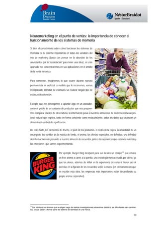 Neuromarketing en el punto de ventas: la importancia de conocer el
funcionamiento de los sistemas de memoria
Si bien el conocimiento sobre cómo funcionan los sistemas de
memoria es de enorme importancia en todas las variables del
mix de marketing (basta con pensar en la obsesión de los
anunciantes por la “recordación” para tener una idea), en este
apartado nos concentraremos en sus aplicaciones en el ámbito
de la venta minorista.
Para comenzar, imaginemos lo que ocurre durante nuestra
permanencia en un local: a medida que lo recorremos, vamos
incorporando infinidad de estímulos sin realizar ningún tipo de
esfuerzo de retención.
Excepto que nos detengamos a apuntar algo en un anotador,
como el precio de un conjunto de productos que nos proponemos comparar con los de otra cadena, la información pasa a nuestros almacenes de memoria como un proceso natural que registra, tanto en forma conciente como metaconciente, todos los datos que alcanzan un
determinado umbral de significación.
De este modo, los elementos de diseño, el pack de los productos, el rostro de la cajera, la amabilidad de un
encargado, los sonidos de la música de fondo, el aroma, las ofertas especiales, en definitiva, una infinidad
de información va ingresando a nuestro almacén de recuerdos junto a la experiencia que estamos viviendo y
las emociones que vamos experimentando.
Por ejemplo, Burger King incorporó para sus locales un odotipo12 que emana
un leve aroma a carne a la parrilla, una estrategia muy acertada, por cierto, ya
que los olores, además de influir en la experiencia de compra, tienen un rol
decisivo en la fijación de los recuerdos sobre la marca (en el momento en que
se escribe esta obra, las empresas más importantes están desarollando su
propio aroma corporativo).

12
Los odotipos son aromas que se eligen luego de realizar investigaciones exhaustivas debido a las dificultades para cambiarlos, ya que pasan a formar parte del sistema de identidad de una marca.

20

 