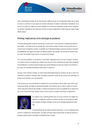 Estos conocimientos tomados de las neurociencias explican por qué es tan importante lograr que un punto
de venta se convierta en una especie de contexto emocional. Sin duda, la información relacionada con la
marca de la cadena se alojará con mayor facilidad en la memoria de largo plazo cuando existan componentes afectivos, logrando de este modo que el cliente la evoque rápidamente cuando tenga que elegir el lugar
donde comprar.

Priming: implicancias en la estrategia de producto
El término priming alude un tipo de memoria que se activa ante el reconocimiento a estímulos previamente
presentados. Esto quiere decir, por ejemplo, que si deseamos recordar el nombre de una persona que conocemos pero no logramos evocarlo, es probable que la información llegue a nuestra conciencia si tenemos
la posibilidad de que alguien nos ayude con algunas opciones, por ejemplo, con una lista de nombres entre
los cuales esté incluido el que tenemos “en la punta de la lengua”.
En el caso de un producto, el mecanismo es muy similar. Supongamos que en un test a ciegas le muestran
a un cliente un frasco sin etiqueta que contiene una crema con cierta consistencia de color verde amarillento.
Para identificarlo, el cerebro vincula la imagen que está percibiendo con otras que existen en la memoria y
las asocia con el producto llevándolo a deducir que es mayonesa.
Así pues, frente al primer estímulo, el cerebro tarda determinado tiempo en reconocer de qué se trata. Posteriormente (cuando los mensajes sobre el producto aumenten a partir de las acciones de marketing) ese
tiempo se irá acotando, y así sucesivamente.
Cabe destacar que el reconocimiento no siempre tiene acceso conciente y ello se debe a que existen, para
nuestra percepción, dos flujos de información paralelos: uno conciente, que se refiere a aquel en el cual tenemos enfocada la atención (por ejemplo, si estamos buscando una marca en la góndola de un supermercado), y otro metaconciente (por ejemplo, lo que la marca evoca en un plano mental que no registramos).
En cualquier caso, el priming permite tener un acceso conciente más rápido a los
productos a medida que estamos en contacto con ellos, ya sea porque los utilizamos o porque nos llegan estímulos a través de la estrategia integrada de marketing.
El funcionamiento de este tipo de memoria demuestra, a su vez, la importancia de
invertir en campañas de comunicaciones. Sin duda, una marca debe estar presente en todos los puntos estratégicos donde pueda ser percibida sensorialmente por el cliente.

22

 