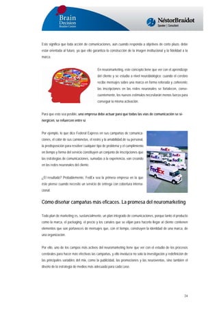 Esto significa que toda acción de comunicaciones, aún cuando responda a objetivos de corto plazo, debe
estar orientada al futuro, ya que ello garantiza la construcción de la imagen institucional y la fidelidad a la
marca.
En neuromarketing, este concepto tiene que ver con el aprendizaje
del cliente y se estudia a nivel neurobiológico: cuando el cerebro
recibe mensajes sobre una marca en forma reiterada y coherente,
las inscripciones en las redes neuronales se fortalecen, consecuentemente, los nuevos estímulos necesitarán menos fuerza para
conseguir la misma activación.
Para que esto sea posible, una empresa debe actuar para que todas las vías de comunicación se sinergicen, se refuercen entre sí.
Por ejemplo, lo que dice Federal Express en sus campañas de comunicaciones, el color de sus camionetas, el rostro y la amabilidad de su personal,
la predisposición para resolver cualquier tipo de problema y el cumplimiento
en tiempo y forma del servicio constituyen un conjunto de inscripciones que
las estrategias de comunicaciones, sumadas a la experiencia, van creando
en las redes neuronales del cliente.
¿El resultado? Probablemente, FedEx sea la primera empresa en la que
éste piense cuando necesite un servicio de entrega con cobertura internacional.

Cómo diseñar campañas más eficaces. La promesa del neuromarketing
Todo plan de marketing es, sustancialmente, un plan integrado de comunicaciones, porque tanto el producto
como la marca, el packaging, el precio y los canales que se elijan para hacerlo llegar al cliente contienen
elementos que son portavoces de mensajes que, con el tiempo, construyen la identidad de una marca, de
una organización.
Por ello, uno de los campos más activos del neuromarketing tiene que ver con el estudio de los procesos
cerebrales para hacer más efectivas las campañas, y ello involucra no solo la investigación y redefinición de
las principales variables del mix, como la publicidad, las promociones y las neuroventas, sino también el
diseño de la estrategia de medios más adecuada para cada caso.

24

 
