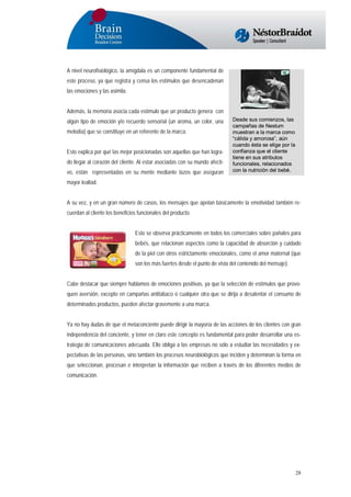 A nivel neurofisiológico, la amígdala es un componente fundamental de
este proceso, ya que registra y censa los estímulos que desencadenan
las emociones y las asimila.
Además, la memoria asocia cada estímulo que un producto genera con
algún tipo de emoción y/o recuerdo sensorial (un aroma, un color, una
melodía) que se constituye en un referente de la marca.
Esto explica por qué las mejor posicionadas son aquellas que han logrado llegar al corazón del cliente. Al estar asociadas con su mundo afectivo, están representadas en su mente mediante lazos que aseguran

Desde sus comienzos, las
campañas de Nestum
muestran a la marca como
“cálida y amorosa”, aún
cuando ésta se elige por la
confianza que el cliente
tiene en sus atributos
funcionales, relacionados
con la nutrición del bebé.

mayor lealtad.
A su vez, y en un gran número de casos, los mensajes que apelan básicamente la emotividad también recuerdan al cliente los beneficios funcionales del producto.
Esto se observa prácticamente en todos los comerciales sobre pañales para
bebés, que relacionan aspectos como la capacidad de absorción y cuidado
de la piel con otros estrictamente emocionales, como el amor maternal (que
son los más fuertes desde el punto de vista del contenido del mensaje).
Cabe destacar que siempre hablamos de emociones positivas, ya que la selección de estímulos que provoquen aversión, excepto en campañas antitabaco o cualquier otra que se dirija a desalentar el consumo de
determinados productos, pueden afectar gravemente a una marca.
Ya no hay dudas de que el metaconciente puede dirigir la mayoría de las acciones de los clientes con gran
independencia del conciente, y tener en claro este concepto es fundamental para poder desarrollar una estrategia de comunicaciones adecuada. Ello obliga a las empresas no sólo a estudiar las necesidades y expectativas de las personas, sino también los procesos neurobiológicos que inciden y determinan la forma en
que seleccionan, procesan e interpretan la información que reciben a través de los diferentes medios de
comunicación.

28

 