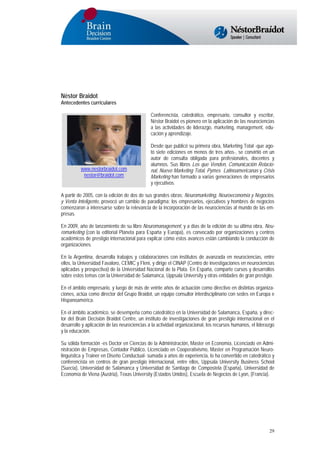 Néstor Braidot
Antecedentes curriculares
Conferencista, catedrático, empresario, consultor y escritor,
Néstor Braidot es pionero en la aplicación de las neurociencias
a las actividades de liderazgo, marketing, management, educación y aprendizaje.

www.nestorbraidot.com
nestor@braidot.com

Desde que publicó su primera obra, Marketing Total -que agotó siete ediciones en menos de tres años-, se convirtió en un
autor de consulta obligada para profesionales, docentes y
alumnos. Sus libros Los que Venden, Comunicación Relacional, Nuevo Marketing Total, Pymes Latinoamericanas y Crisis
Marketing han formado a varias generaciones de empresarios
y ejecutivos.

A partir de 2005, con la edición de dos de sus grandes obras: Neuromarketing, Neuroeconomía y Negocios,
y Venta Inteligente, provocó un cambio de paradigma: los empresarios, ejecutivos y hombres de negocios
comenzaron a interesarse sobre la relevancia de la incorporación de las neurociencias al mundo de las empresas.
En 2009, año de lanzamiento de su libro Neuromanagement, y a días de la edición de su última obra, Neuromarketing (con la editorial Planeta para España y Europa), es convocado por organizaciones y centros
académicos de prestigio internacional para explicar cómo estos avances están cambiando la conducción de
organizaciones.
En la Argentina, desarrolla trabajos y colaboraciones con institutos de avanzada en neurociencias, entre
ellos, la Universidad Favaloro, CEMIC y Fleni, y dirige el CINAP (Centro de investigaciones en neurociencias
aplicadas y prospectiva) de la Universidad Nacional de la Plata. En España, comparte cursos y desarrollos
sobre estos temas con la Universidad de Salamanca, Uppsala University y otras entidades de gran prestigio.
En el ámbito empresario, y luego de más de veinte años de actuación como directivo en distintas organizaciones, actúa como director del Grupo Braidot, un equipo consultor interdisciplinario con sedes en Europa e
Hispanoamérica.
En el ámbito académico, se desempeña como catedrático en la Universidad de Salamanca, España, y director del Brain Decisión Braidot Centre, un instituto de investigaciones de gran prestigio internacional en el
desarrollo y aplicación de las neurociencias a la actividad organizacional, los recursos humanos, el liderazgo
y la educación.
Su sólida formación -es Doctor en Ciencias de la Administración, Master en Economía, Licenciado en Administración de Empresas, Contador Público, Licenciado en Cooperativismo, Master en Programación Neurolinguística y Trainer en Diseño Conductual- sumada a años de experiencia, lo ha convertido en catedrático y
conferencista en centros de gran prestigio internacional, entre ellos, Uppsala University Business School
(Suecia), Universidad de Salamanca y Universidad de Santiago de Compostela (España), Universidad de
Economía de Viena (Austria), Texas University (Estados Unidos), Escuela de Negocios de Lyon, (Francia).

29

 