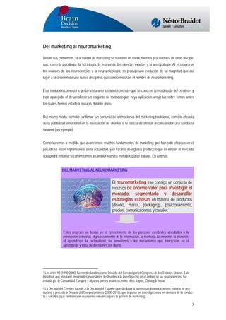 Del marketing al neuromarketing
Desde sus comienzos, la actividad de marketing se sustentó en conocimientos procedentes de otras disciplinas, como la psicología, la sociología, la economía, las ciencias exactas y la antropología. Al incorporarse
los avances de las neurociencias y la neuropsicología, se produjo una evolución de tal magnitud que dio
lugar a la creación de una nueva disciplina, que conocemos con el nombre de neuromarketing.
Esta evolución comenzó a gestarse durante los años noventa –que se conocen como década del cerebro1- y
trajo aparejado el desarrollo de un conjunto de metodologías cuya aplicación arrojó luz sobre temas antes
los cuales hemos estado a oscuras durante años2.
Del mismo modo, permitió confirmar un conjunto de afirmaciones del marketing tradicional, como la eficacia
de la publicidad emocional en la fidelización de clientes o la falacia de atribuir al consumidor una conducta
racional (por ejemplo).
Como veremos a medida que avancemos, muchos fundamentos de marketing que han sido eficaces en el
pasado se están replanteando en la actualidad, y el fracaso de algunos productos que se lanzan al mercado
sólo podrá evitarse si comenzamos a cambiar nuestra metodología de trabajo. En síntesis:

DEL MARKETING AL NEUROMARKETING

El neuromarketing trae consigo un conjunto de
recursos de enorme valor para investigar el

mercado, segmentarlo y desarrollar
estrategias exitosas en materia de productos
(diseño, marca, packaging), posicionamiento,
precios, comunicaciones y canales

Estos recursos se basan en el conocimiento de los procesos cerebrales vinculados a la
percepción sensorial, el procesamiento de la información, la memoria, la emoción, la atención,
el aprendizaje, la racionalidad, las emociones y los mecanismos que interactúan en el
aprendizaje y toma de decisiones del cliente.

1 Los años 90 (1990-2000) fueron declarados como Década del Cerebro por el Congreso de los Estados Unidos. Esta
iniciativa, que involucró importantes inversiones destinadas a la investigación en el ámbito de las neurociencias, fue
imitada por la Comunidad Europea y algunos países asiáticos, entre ellos, Japón, China y la India.

La Década del Cerebro sucede a la Década del Espacio (que dio lugar a numerosas innovaciones en materia de productos) y precede a Década del Comportamiento (2000-2010), que impulsa las investigaciones en ciencias de la conducta y sociales (que también son de enorme relevancia para la gestión de marketing).
2

3

 