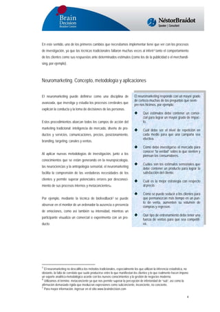 En este sentido, uno de los primeros cambios que necesitamos implementar tiene que ver con los procesos
de investigación, ya que las técnicas tradicionales fallaron muchas veces al inferir3 tanto el comportamiento
de los clientes como sus respuestas ante determinados estímulos (como los de la publicidad o el merchandising, por ejemplo).

Neuromarketing. Concepto, metodología y aplicaciones
El neuromarketing puede definirse como una disciplina de
avanzada, que investiga y estudia los procesos cerebrales que
explican la conducta y la toma de decisiones de las personas.
Estos procedimientos abarcan todos los campos de acción del
marketing tradicional: inteligencia de mercado, diseño de productos y servicios, comunicaciones, precios, posicionamiento,
branding, targeting, canales y ventas.
Al aplicar nuevas metodologías de investigación, junto a los
conocimientos que se están generando en la neuropsicología,
las neurociencias y la antropología sensorial, el neuromarketing
facilita la comprensión de las verdaderas necesidades de los
clientes y permite superar potenciales errores por desconocimiento de sus procesos internos y metaconcientes4.
Por ejemplo, mediante la técnica de biofeedback5 se puede
observar en el monitor de un ordenador la ausencia o presencia
de emociones, como así también su intensidad, mientras un
participante visualiza un comercial o experimenta con un producto.

El neuromarketing responde con un mayor grado
de certeza muchas de las preguntas que siempre nos hicimos, por ejemplo:
Qué estímulos debe contener un comercial para lograr un mayor grado de impacto.
Cuál debe ser el nivel de repetición en
cada medio para que una campaña sea
efectiva.
Cómo debe investigarse el mercado para
conocer “la verdad” sobre lo que sienten y
piensan los consumidores.
Cuáles son los estímulos sensoriales que
debe contener un producto para lograr la
satisfacción del cliente.
Cuál es la mejor estrategia con respecto
al precio.
Cómo se puede seducir a los clientes para
que permanezcan más tiempo en un punto de venta, aumenten su volumen de
compras y regresen.
Qué tipo de entrenamiento debe tener una
fuerza de ventas para que sea competitiva.

3
El neuromarketing no descalifica los métodos tradicionales, especialmente los que utilizan la inferencia estadística, no
obstante, la falta de correlato que suele producirse entre lo que manifiestan los clientes y lo que realmente hacen impone
un soporte analítico-metodológico acorde con los nuevos conocimientos y la gestión de negocios moderna.
4
Utilizamos el término metaconciente ya que nos permite superar la percepción de inferioridad de “sub”, así como la
afirmación demasiado rígida que involucran expresiones como subconciente, inconciente, no conciente.
5
Para mayor información, ingresar en el sitio www.braindecision.com

4

 