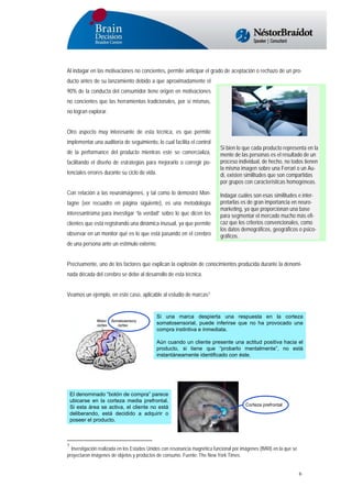 Al indagar en las motivaciones no concientes, permite anticipar el grado de aceptación o rechazo de un producto antes de su lanzamiento debido a que aproximadamente el
90% de la conducta del consumidor tiene origen en motivaciones
no concientes que las herramientas tradicionales, por sí mismas,
no logran explorar.
Otro aspecto muy interesante de esta técnica, es que permite
implementar una auditoría de seguimiento, lo cual facilita el control
de la performance del producto mientras este se comercializa,
facilitando el diseño de estrategias para mejorarlo o corregir potenciales errores durante su ciclo de vida.
Con relación a las neuroimágenes, y tal como lo demostró Montagne (ver recuadro en página siguiente), es una metodología
interesantísima para investigar “la verdad” sobre lo que dicen los
clientes que está registrando una dinámica inusual, ya que permite
observar en un monitor qué es lo que está pasando en el cerebro

Si bien lo que cada producto representa en la
mente de las personas es el resultado de un
proceso individual, de hecho, no todos tienen
la misma imagen sobre una Ferrari o un Audi, existen similitudes que son compartidas
por grupos con características homogéneas.
Indagar cuáles son esas similitudes e interpretarlas es de gran importancia en neuromarketing, ya que proporcionan una base
para segmentar el mercado mucho más eficaz que los criterios convencionales, como
los datos demográficos, geográficos o psicográficos.

de una persona ante un estímulo externo.
Precisamente, uno de los factores que explican la explosión de conocimientos producida durante la denominada década del cerebro se debe al desarrollo de esta técnica.
Veamos un ejemplo, en este caso, aplicable al estudio de marcas7:

Si una marca despierta una respuesta en la corteza
somatosensorial, puede inferirse que no ha provocado una
compra instintiva e inmediata.
Aún cuando un cliente presente una actitud positiva hacia el
producto, si tiene que “probarlo mentalmente”, no está
instantáneamente identificado con éste.

El denominado “botón de compra” parece
ubicarse en la corteza media prefrontal.
Si esta área se activa, el cliente no está
deliberando, está decidido a adquirir o
poseer el producto.

Corteza prefrontal

7

Investigación realizada en los Estados Unidos con resonancia magnética funcional por imágenes (fMRI) en la que se
proyectaron imágenes de objetos y productos de consumo. Fuente: The New York Times.

6

 