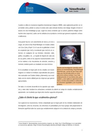 Cuando se utiliza la resonancia magnética funcional por imágenes (fMRI), cada exploración permite ver en
un monitor cómo y dónde se activa el cerebro ante cada estímulo mientras éste trabaja. Imagine el lector el
alcance de esta metodología ya que, según las zonas cerebrales que se activen, podemos indagar (entre
muchos otros aspectos), cuáles son los atributos de un producto o servicio que generan aceptación, rechazo
o indiferencia.
Esto puede hacerse con conocimiento de marca y en test a
ciegas, tal como lo hizo Read Montagne en Estados Unidos
con Coca Cola y Pepsi8. En el caso de la publicidad, el nivel
de aceptación (pre test) y recordación (pos test) de un comercial, en cualquiera de sus formatos: televisión, radio,
gráfica, vía pública, etc., y el grado de impacto de cada una
de sus partes, tanto en los aspectos neurosensoriales como
en los relativos a los mecanismos de atención, emoción y
memoria, también puede ser estudiado con estas técnicas.
En la actualidad, la mayor parte de los estudios con neuroimágenes se realizan en institutos especializados (los países
más avanzados son Estados Unidos y Alemania) y sus resultados son de enorme utilidad para las empresas que quieran
aprovecharlos.

Durante una investigación conocida como
pionera en neuromarketing, Read Montague
determinó que, a pesar de que Pepsi registraba una reacción placentera en cierta
parte de la corteza cerebral, Coca Cola
estaba presente en esa misma zona, pero
también, y esto explica la supremacía de la
marca, en otras áreas donde se almacenan
las emociones agradables y los recuerdos
positivos.

Sin duda, el creciente desarrollo de los aparatos que exploran y, sobre todo, localizan las activaciones cerebrales ha abierto un campo de estudios verdaderamente
apasionante, con resultados que dejan atrás muchos supuestos del pasado.

¿Sabe el cliente lo que «realmente» piensa?
Con ayuda de las neurociencias, hemos comprobado que la mayor parte de los métodos tradicionales de
investigación, como las encuestas, las entrevistas en profundidad y los focus groups sólo proporcionan información superficial sobre las causas que verdaderamente subyacen en la conducta de compra y consumo.

8 Véase Braidot N., Neuromarketing, neuroeconomía y negocios, op. citado, Cap. 8. Read Montague es un especialista
en neurociencias aplicadas. Dirige el Human Neuroimaging Laboratory del Baylor College de Medicina, en Houston.

7

 