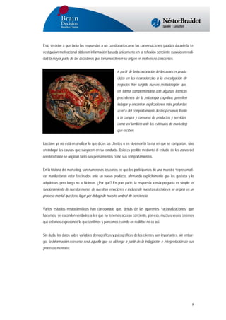 Esto se debe a que tanto las respuestas a un cuestionario como las conversaciones guiadas durante la investigación motivacional obtienen información basada únicamente en la reflexión conciente cuando en realidad la mayor parte de las decisiones que tomamos tienen su origen en motivos no concientes.
A partir de la incorporación de los avances producidos en las neurociencias a la investigación de
negocios han surgido nuevas metodologías que,
en forma complementaria con algunas técnicas
procedentes de la psicología cognitiva, permiten
indagar y encontrar explicaciones más profundas
acerca del comportamiento de las personas frente
a la compra y consumo de productos y servicios,
como así también ante los estímulos de marketing
que reciben.
La clave ya no está en analizar lo que dicen los clientes o en observar la forma en que se comportan, sino
en indagar las causas que subyacen en su conducta. Esto es posible mediante el estudio de las zonas del
cerebro donde se originan tanto sus pensamientos como sus comportamientos.
En la historia del marketing, son numerosos los casos en que los participantes de una muestra “representativa” manifestaron estar fascinados ante un nuevo producto, afirmando explícitamente que les gustaba y lo
adquirirían, pero luego no lo hicieron. ¿Por qué? En gran parte, la respuesta a esta pregunta es simple: el
funcionamiento de nuestra mente, de nuestras emociones e incluso de nuestras decisiones se origina en un
proceso mental que tiene lugar por debajo de nuestro umbral de conciencia.
Varios estudios neurocientíficos han corroborado que, detrás de las aparentes “racionalizaciones” que
hacemos, se esconden verdades a las que no tenemos acceso conciente, por eso, muchas veces creemos
que estamos expresando lo que sentimos y pensamos cuando en realidad no es así.
Sin duda, los datos sobre variables demográficas y psicográficas de los clientes son importantes, sin embargo, la información relevante será aquella que se obtenga a partir de la indagación e interpretación de sus
procesos mentales.

8

 