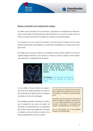 Razón y emoción en la conducta de compra
Los últimos avances procedentes de las neurociencias, especialmente, las investigaciones de Antonio Damasio y Joseph LeDoux, han demostrado que la toma de decisiones no es un proceso racional, es decir, los
clientes no examinan concientemente los atributos de un producto o servicio para adoptarlo.
En la mayoría de los casos, el proceso de selección se deriva de fuerzas no concientes entre las cuales
gravitan la propia historia, la personalidad, las características neurofisiológicas y el contexto social y físico
que los rodea.
Esto significa que las zonas del cerebro de la racionalidad no pueden funcionar aisladas de las zonas de
regulación biológica-emocional. Los dos sistemas se comunican y afectan la conducta en forma conjunta,
consecuentemente, el comportamiento de los clientes.

Aunque el cerebro humano tiene estructuras
separadas para procesar lo emocional y lo
racional, ambos sistemas se comunican y
afectan la toma de decisiones en forma
conjunta.
Sin embargo, son las estructuras emocionales las
que determinan las decisiones que toman los
clientes.

En este sentido, el anclaje emocional, que explica el
éxito de las marcas mejor posicionadas en el mundo, ha
sido corroborado por la mayor parte de las investigaciones basadas en técnicas de neuroimaging.
En la actualidad, hay grandes coincidencias en cuanto a
que la recordación de una marca casi siempre está
relacionada con acontecimientos que son significativos
para el cliente, mientras que aquellas que no han logrado establecer este tipo de relación se borrarán en un

Las asociaciones que realizamos como consumidores, al igual que la mayor parte de los procesos mentales, se verifican en el plano metaconciente.
Para poder crear una propuesta de valor para el
cliente, necesitamos encontrar el modo de acceder a ese conjunto desordenado de emociones,
recuerdos, pensamientos y percepciones que
subyacen «verdaderamente» en sus decisiones.
Ésta es, precisamente, una de las principales
funciones del neuromarketing.

tiempo considerablemente breve de su memoria.

9

 