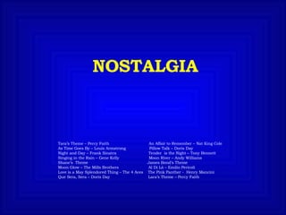 NOSTALGIA Tara’s Theme – Percy Faith  An Affair to Remember – Nat King Cole  As Time Goes By – Louis Armstrong  Pillow Talk – Doris Day Night and Day – Frank Sinatra  Tender  is the Night – Tony Bennett Singing in the Rain – Gene Kelly  Moon River – Andy Williams Shane’s  Theme  James Bond’s Theme Moon Glow – The Mills Brothers  Al Di Là – Emilio Pericoli Love is a May Splendored Thing – The 4 Aces  The Pink Panther -  Henry Mancini  Que Sera, Sera – Doris Day  Lara’s Theme – Percy Faith 