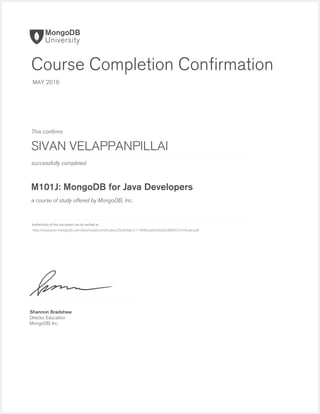 successfully completed
Authenticity of this document can be veriﬁed at
This conﬁrms
a course of study offered by MongoDB, Inc.
Shannon Bradshaw
Director, Education
MongoDB, Inc.
Course Completion Conﬁrmation
MAY 2016
SIVAN VELAPPANPILLAI
M101J: MongoDB for Java Developers
http://education.mongodb.com/downloads/certificates/29cd34db7c114f4fb2aa54d0ad2d0093/Certificate.pdf
 