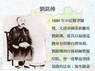 3
劉銘傳
1884 年中法戰爭爆
發，大清帝國重新 用啟
劉銘傳，派其以福建巡
撫身分督辦台灣軍務。
劉銘傳到台後積極整備
岸防，曾一度擊退登陸
基隆的法軍；後坐鎮臺
 