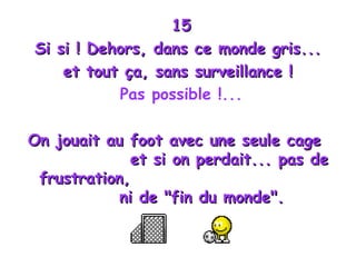 15 Si si ! Dehors, dans ce monde gris...  et tout ça, sans surveillance !  Pas possible !... On jouait au foot avec une seule cage  et si on perdait... pas de frustration,  ni de "fin du monde". 