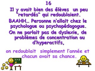 16 Il y avait bien des élèves  un peu “retardés“ qui redoublaient.  BAAHH… Personne n‘allait chez le psychologue ou psychopédagogue.  On ne parlait pas de dyslexie, de problèmes de concentration ou d‘hyperactifs,  on redoublait  simplement l‘année et chacun avait sa chance. 
