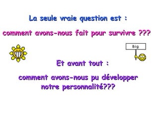 La seule vraie question est :   comment avons-nous fait pour survivre ???   Et avant tout : comment avons-nous pu développer  notre personnalité???  