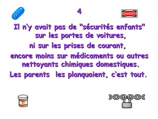 4 Il n‘y avait pas de "sécurités enfants" sur les portes de voitures,  ni sur les prises de courant,  encore moins sur médicaments ou autres nettoyants chimiques domestiques.  Les parents  les planquaient, c‘est tout. 