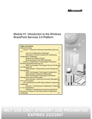 Module 01: Introduction to the Windows
    SharePoint Services 3.0 Platform


         Table of Contents
         Module Overview                                           1
             Lesson 1: Overview of Windows SharePoint Services
         3.0                                                       3
                 Common Collaboration Challenges                   4
                 Discussion: Common Solutions for Addressing
         Collaboration Challenges                                  6
                 Reasons for Solution Failure                      8
                 Business Needs That WSS Addresses                10
             Lesson 2: Collaboration Technologies Provided by
         Windows SharePoint Services 3.0                          12
                 WSS Technologies That Support Document Storage
         and Management                                           13
                 Demonstration: Exploring Document Storage and
         Management                                               15
                 WSS Technologies That Support Collaboration 17
                 Demonstration: Exploring Collaboration           19
                 WSS Technologies That Support Information
         Management and Communication                             21
                 Demonstration: Exploring Information Management
         and Communication                                        23
             Lab: Identifying How WSS Helps Address Collaboration
         Challenges                                               25
                 Exercise 1: Identifying the Collaboration Challenges
         in Your Organization                                     26
                 Exercise 2: Identifying the Windows SharePoint
         Services 3.0 Features That Help Address Collaboration
         Challenges                                               27




MCT USE ONLY. STUDENT USE PROHIBITED
          EXPIRES 2/22/2007
 