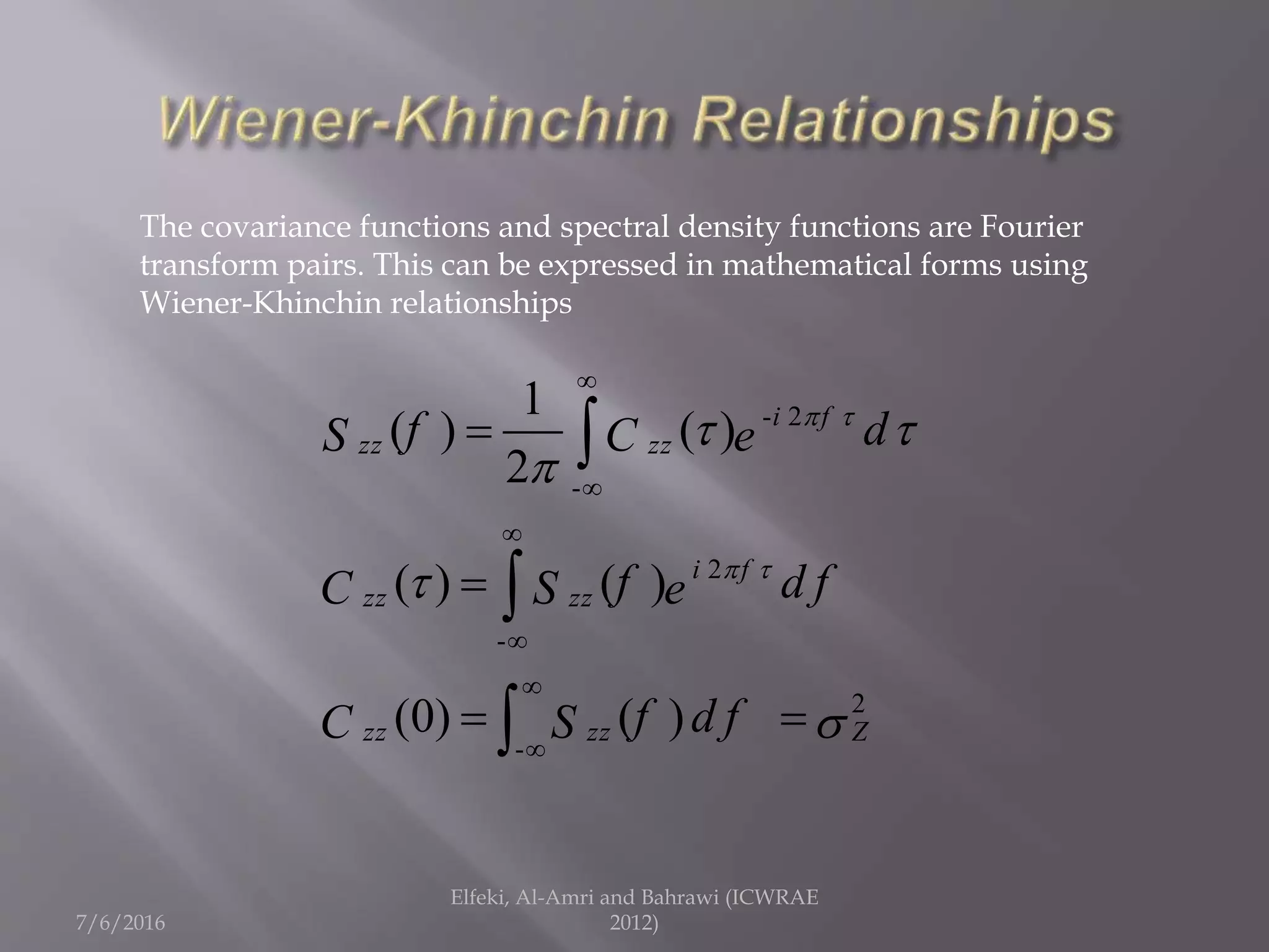 7/6/2016
Elfeki, Al-Amri and Bahrawi (ICWRAE
2012)
- 2
-
2
-
2
-
1
( ) ( )
2
( ) ( )
(0) ( )
i f
zz zz
i f
zz zz
zz zz Z
f dS C e
f d fC S e
f d fC S
 
 
 











 



The covariance functions and spectral density functions are Fourier
transform pairs. This can be expressed in mathematical forms using
Wiener-Khinchin relationships
 