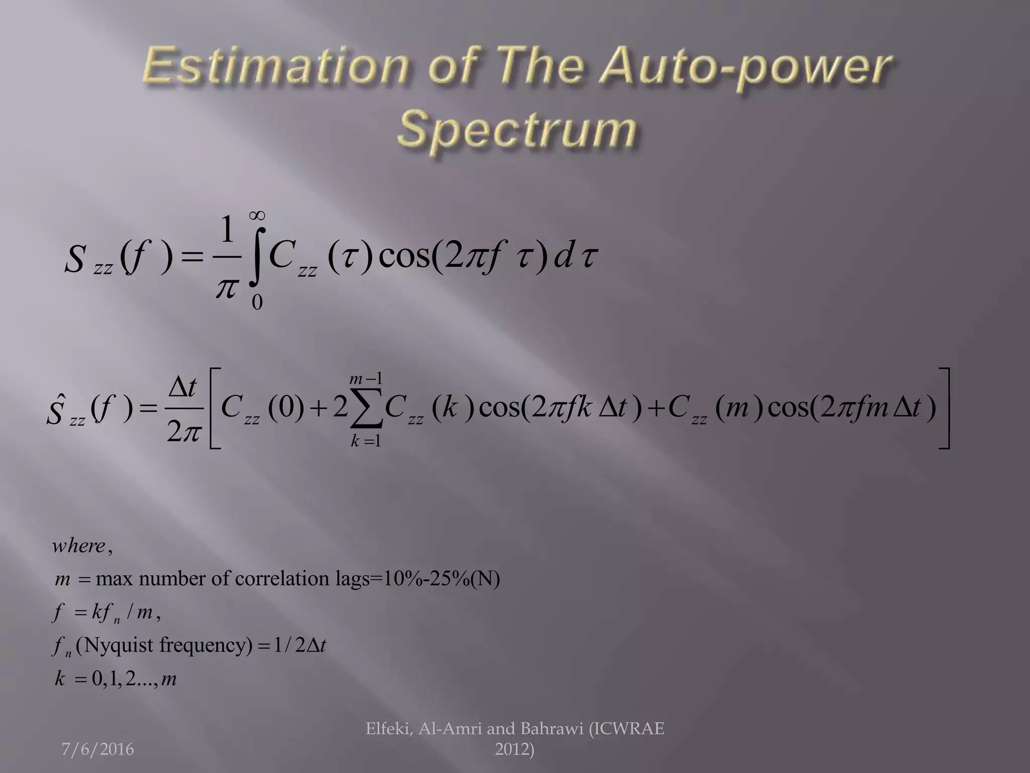 7/6/2016
Elfeki, Al-Amri and Bahrawi (ICWRAE
2012)
0
1
( ) ( )cos(2 )zz zzf C f dS    


 
1
1
ˆ ( ) (0) 2 ( )cos(2 ) ( )cos(2 )
2
m
zz zz zzzz
k
t
f C C k fk t C m fm tS  



  
     
 

,
max number of correlation lags=10%-25%(N)
/ ,
(Nyquist frequency) 1/ 2
0,1,2...,
n
n
where
m
f kf m
f t
k m


 

 