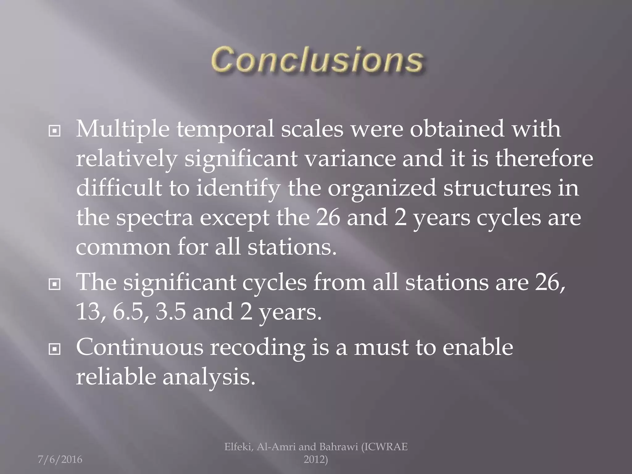  Multiple temporal scales were obtained with
relatively significant variance and it is therefore
difficult to identify the organized structures in
the spectra except the 26 and 2 years cycles are
common for all stations.
 The significant cycles from all stations are 26,
13, 6.5, 3.5 and 2 years.
 Continuous recoding is a must to enable
reliable analysis.
7/6/2016
Elfeki, Al-Amri and Bahrawi (ICWRAE
2012)
 