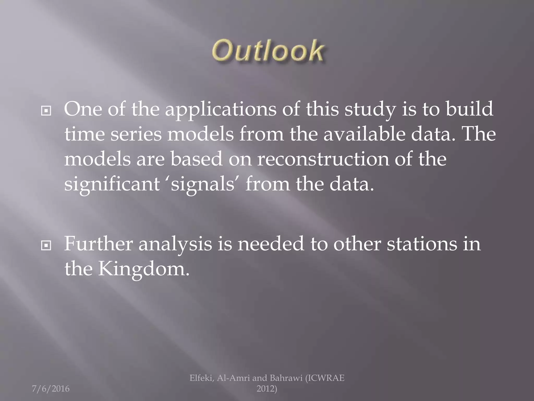  One of the applications of this study is to build
time series models from the available data. The
models are based on reconstruction of the
significant ‘signals’ from the data.
 Further analysis is needed to other stations in
the Kingdom.
7/6/2016
Elfeki, Al-Amri and Bahrawi (ICWRAE
2012)
 
