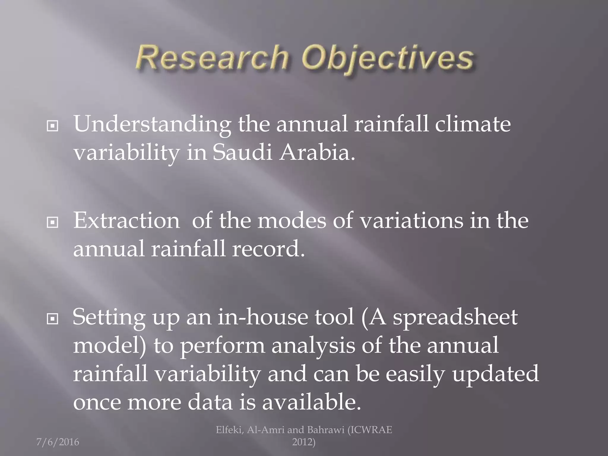  Understanding the annual rainfall climate
variability in Saudi Arabia.
 Extraction of the modes of variations in the
annual rainfall record.
 Setting up an in-house tool (A spreadsheet
model) to perform analysis of the annual
rainfall variability and can be easily updated
once more data is available.
7/6/2016
Elfeki, Al-Amri and Bahrawi (ICWRAE
2012)
 