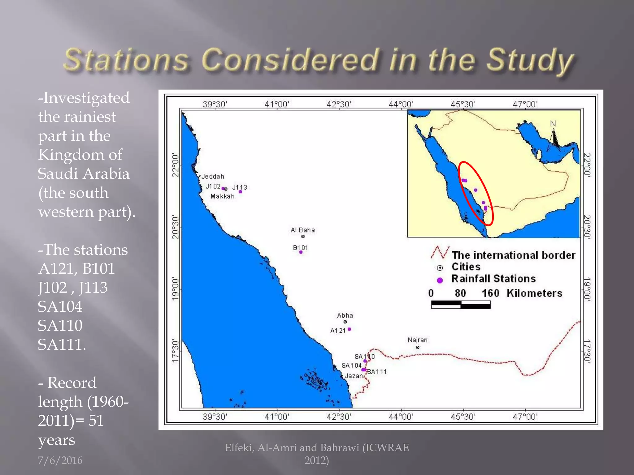 7/6/2016
Elfeki, Al-Amri and Bahrawi (ICWRAE
2012)
-Investigated
the rainiest
part in the
Kingdom of
Saudi Arabia
(the south
western part).
-The stations
A121, B101
J102 , J113
SA104
SA110
SA111.
- Record
length (1960-
2011)= 51
years
 