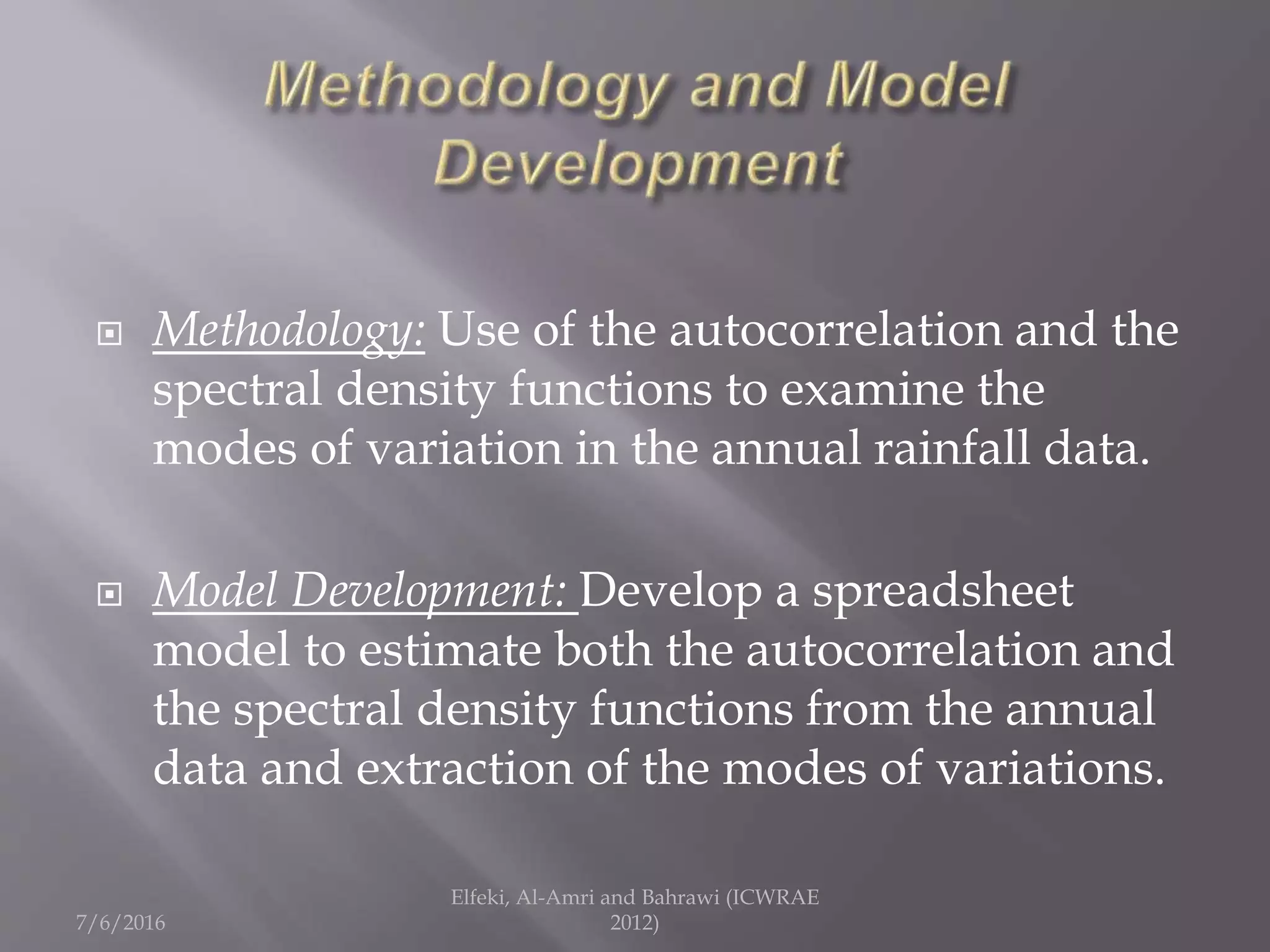  Methodology: Use of the autocorrelation and the
spectral density functions to examine the
modes of variation in the annual rainfall data.
 Model Development: Develop a spreadsheet
model to estimate both the autocorrelation and
the spectral density functions from the annual
data and extraction of the modes of variations.
7/6/2016
Elfeki, Al-Amri and Bahrawi (ICWRAE
2012)
 