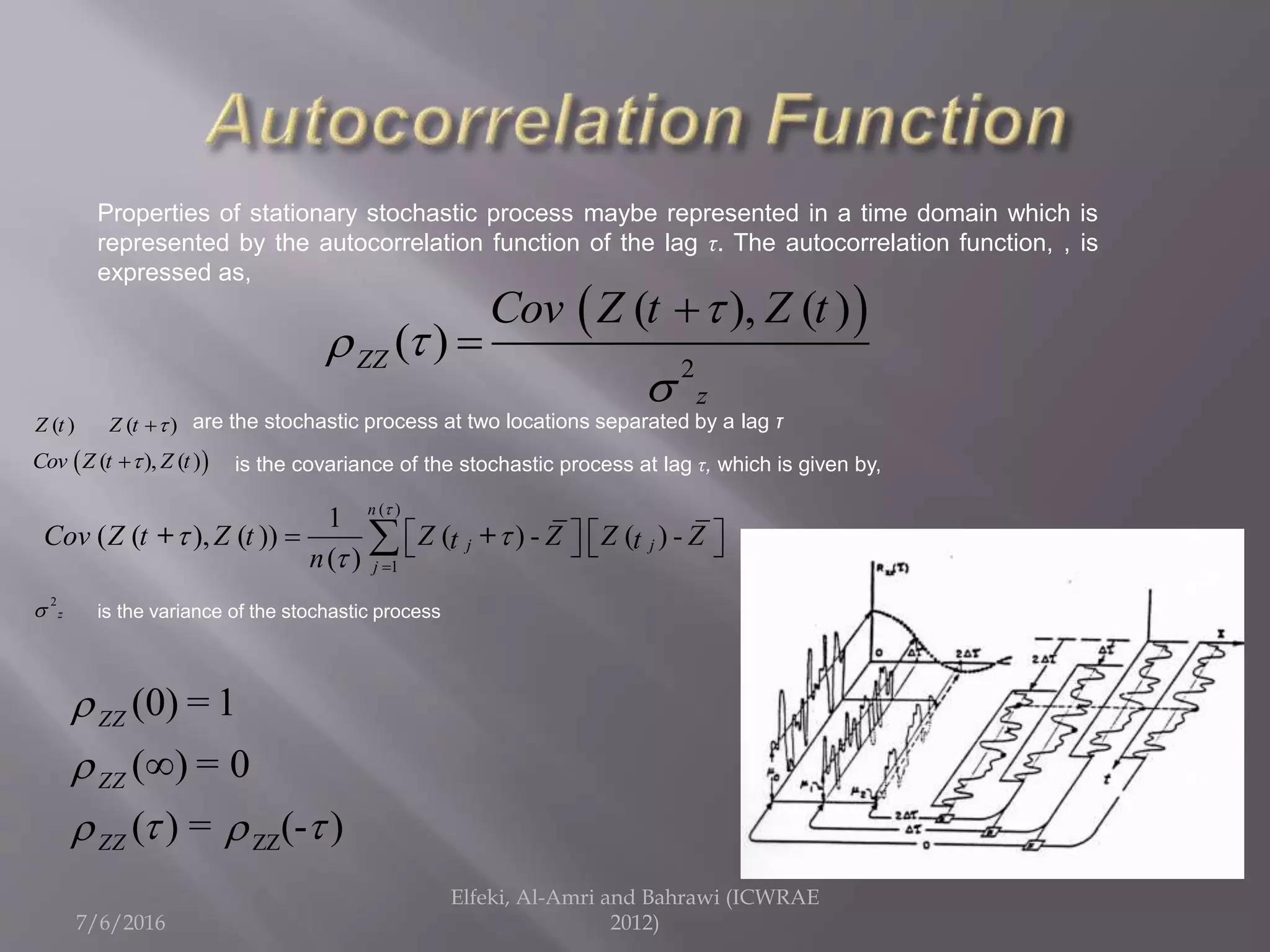 7/6/2016
Elfeki, Al-Amri and Bahrawi (ICWRAE
2012)
 
2
( ), ( )
( )ZZ
z
Cov Z t Z t




ZZ
(0) 1
( ) 0
( ) = (- )
ZZ
ZZ
ZZ
=
=


  

Properties of stationary stochastic process maybe represented in a time domain which is
represented by the autocorrelation function of the lag τ. The autocorrelation function, , is
expressed as,
( )Z t ( )Z t 
2
z
 ( ), ( )Cov Z t Z t
is the variance of the stochastic process
are the stochastic process at two locations separated by a lag τ
is the covariance of the stochastic process at lag τ, which is given by,
( )
1
1
( ( ), ( )) ( ) - ( ) -
( )
n
j j
j
Cov Z t Z t Z Z Z Zt t
n

 
 
       + +
 