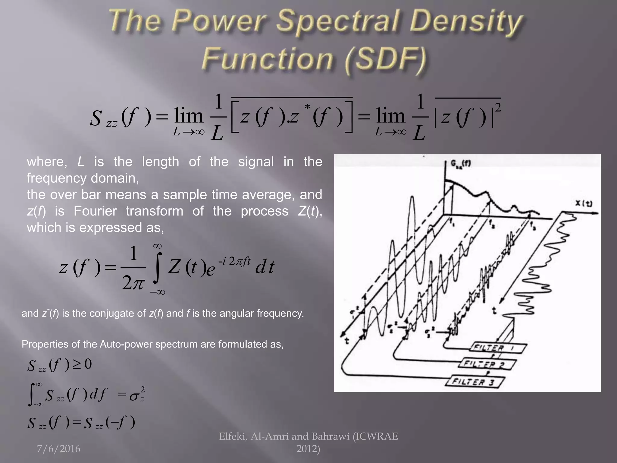 7/6/2016
Elfeki, Al-Amri and Bahrawi (ICWRAE
2012)
2*1 1
( ) lim ( ). ( ) lim | ( ) |zz
L L
f z f z f z fS
L L 
   
where, L is the length of the signal in the
frequency domain,
the over bar means a sample time average, and
z(f) is Fourier transform of the process Z(t),
which is expressed as,
- 21
( ) ( )
2
i ft
z f Z t dte




 
and z*(f) is the conjugate of z(f) and f is the angular frequency.
Properties of the Auto-power spectrum are formulated as,
2
-
( ) 0
( )
( ) ( )
zz
zz z
zz zz
fS
f d fS
f fS S





 

 