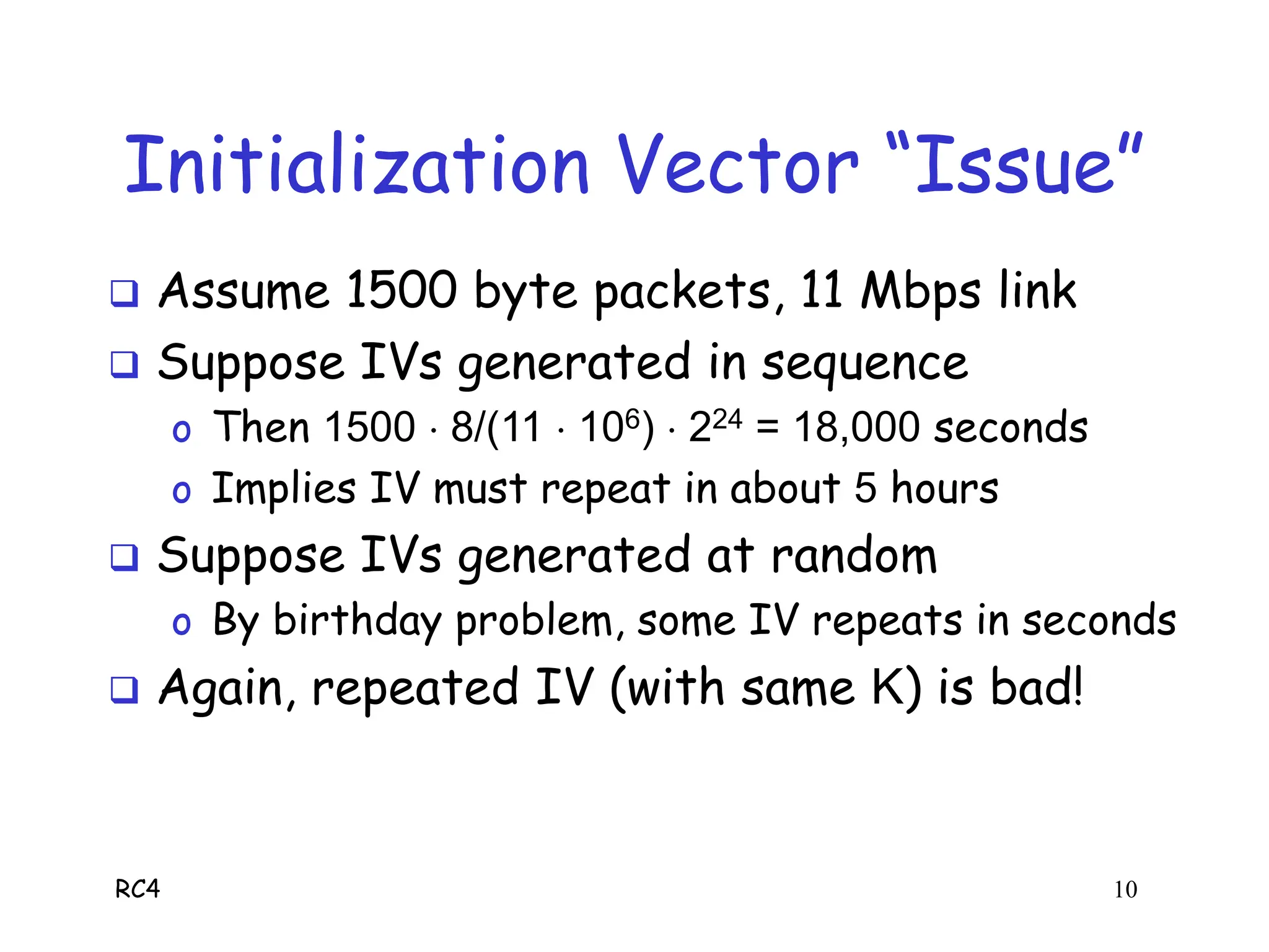 RC4 10
Initialization Vector “Issue”
 Assume 1500 byte packets, 11 Mbps link
 Suppose IVs generated in sequence
o Then 1500  8/(11  106)  224 = 18,000 seconds
o Implies IV must repeat in about 5 hours
 Suppose IVs generated at random
o By birthday problem, some IV repeats in seconds
 Again, repeated IV (with same K) is bad!
 