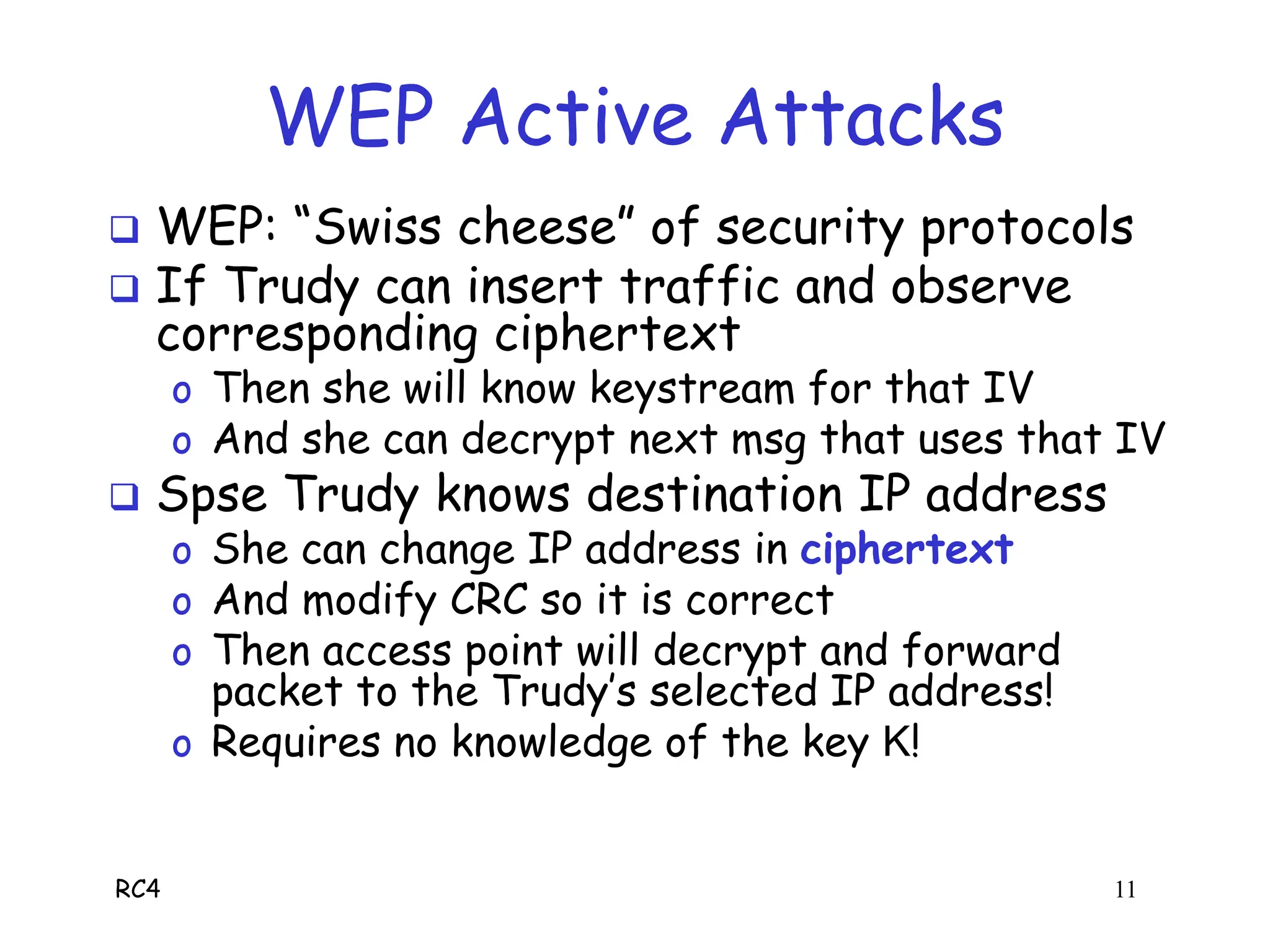 RC4 11
WEP Active Attacks
 WEP: “Swiss cheese” of security protocols
 If Trudy can insert traffic and observe
corresponding ciphertext
o Then she will know keystream for that IV
o And she can decrypt next msg that uses that IV
 Spse Trudy knows destination IP address
o She can change IP address in ciphertext
o And modify CRC so it is correct
o Then access point will decrypt and forward
packet to the Trudy’s selected IP address!
o Requires no knowledge of the key K!
 