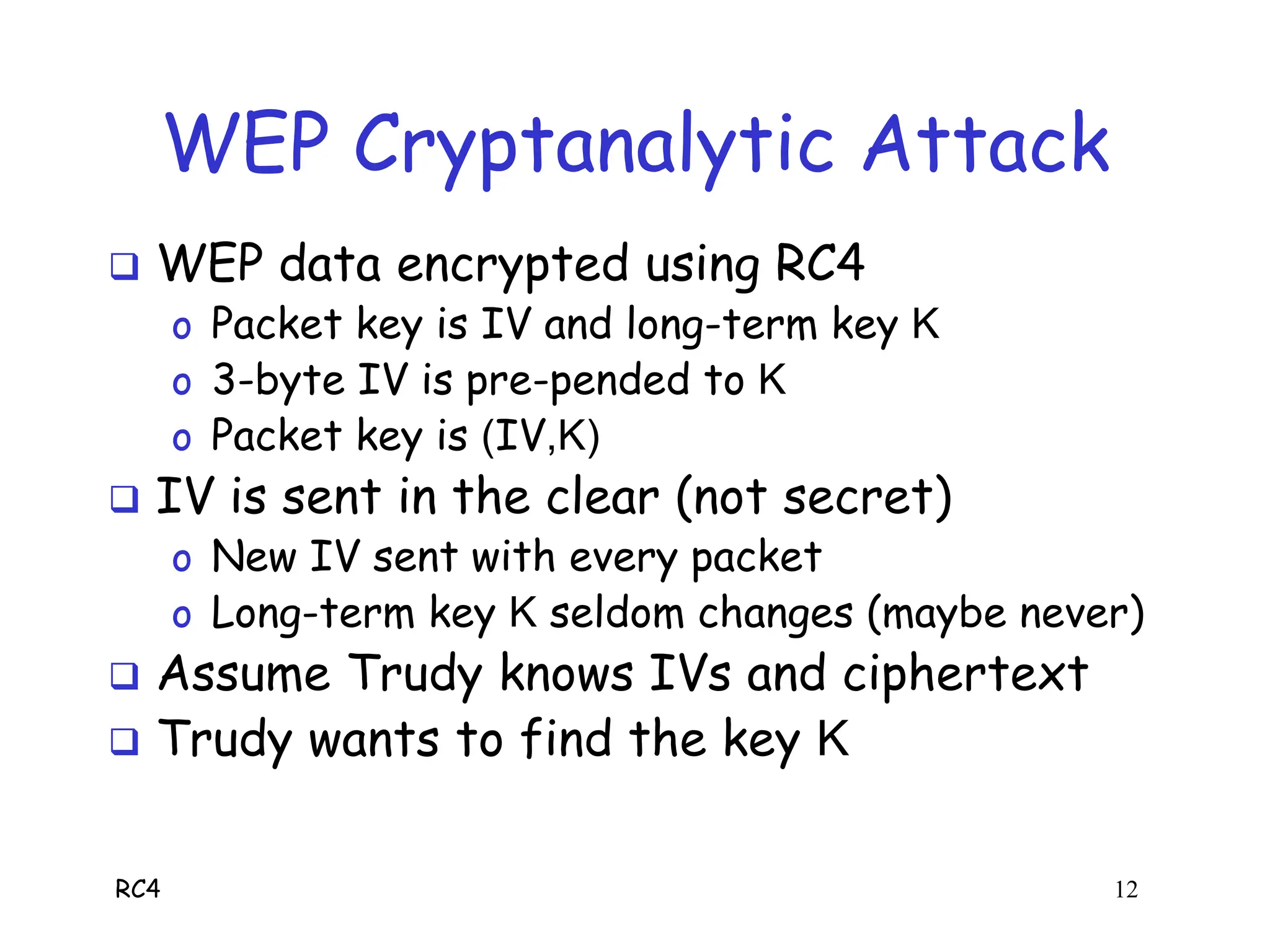 RC4 12
WEP Cryptanalytic Attack
 WEP data encrypted using RC4
o Packet key is IV and long-term key K
o 3-byte IV is pre-pended to K
o Packet key is (IV,K)
 IV is sent in the clear (not secret)
o New IV sent with every packet
o Long-term key K seldom changes (maybe never)
 Assume Trudy knows IVs and ciphertext
 Trudy wants to find the key K
 