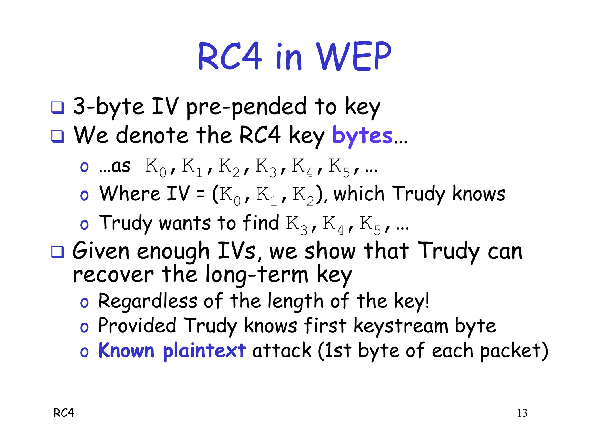 RC4 13
RC4 in WEP
 3-byte IV pre-pended to key
 We denote the RC4 key bytes…
o …as K0,K1,K2,K3,K4,K5,…
o Where IV = (K0,K1,K2), which Trudy knows
o Trudy wants to find K3,K4,K5,…
 Given enough IVs, we show that Trudy can
recover the long-term key
o Regardless of the length of the key!
o Provided Trudy knows first keystream byte
o Known plaintext attack (1st byte of each packet)
 