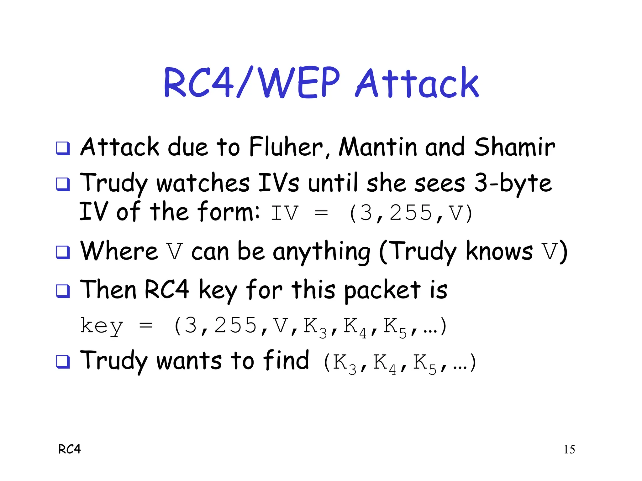 RC4 15
RC4/WEP Attack
 Attack due to Fluher, Mantin and Shamir
 Trudy watches IVs until she sees 3-byte
IV of the form: IV = (3,255,V)
 Where V can be anything (Trudy knows V)
 Then RC4 key for this packet is
key = (3,255,V,K3,K4,K5,…)
 Trudy wants to find (K3,K4,K5,…)
 
