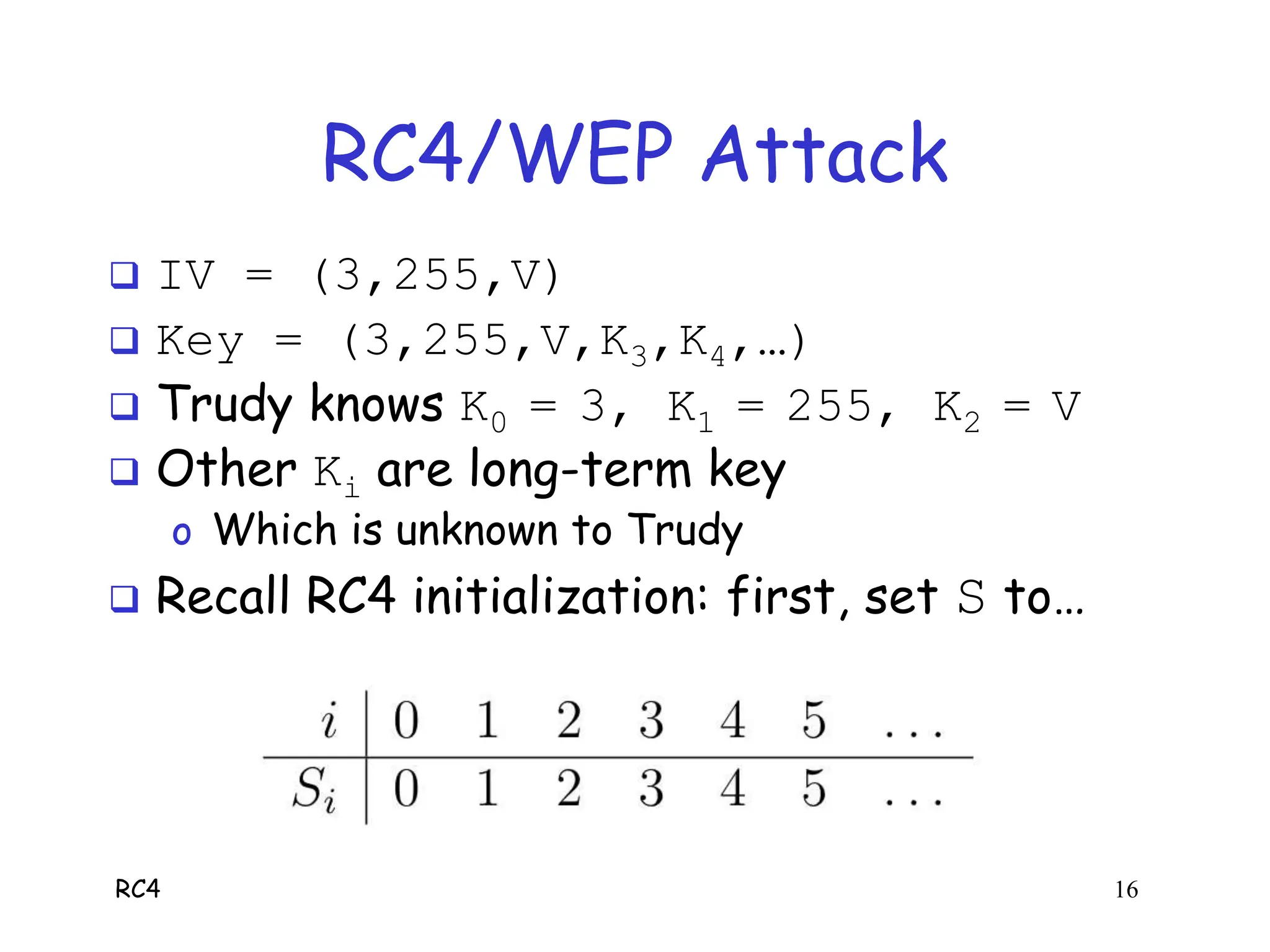 RC4 16
RC4/WEP Attack
 IV = (3,255,V)
 Key = (3,255,V,K3,K4,…)
 Trudy knows K0 = 3, K1 = 255, K2 = V
 Other Ki are long-term key
o Which is unknown to Trudy
 Recall RC4 initialization: first, set S to…
 