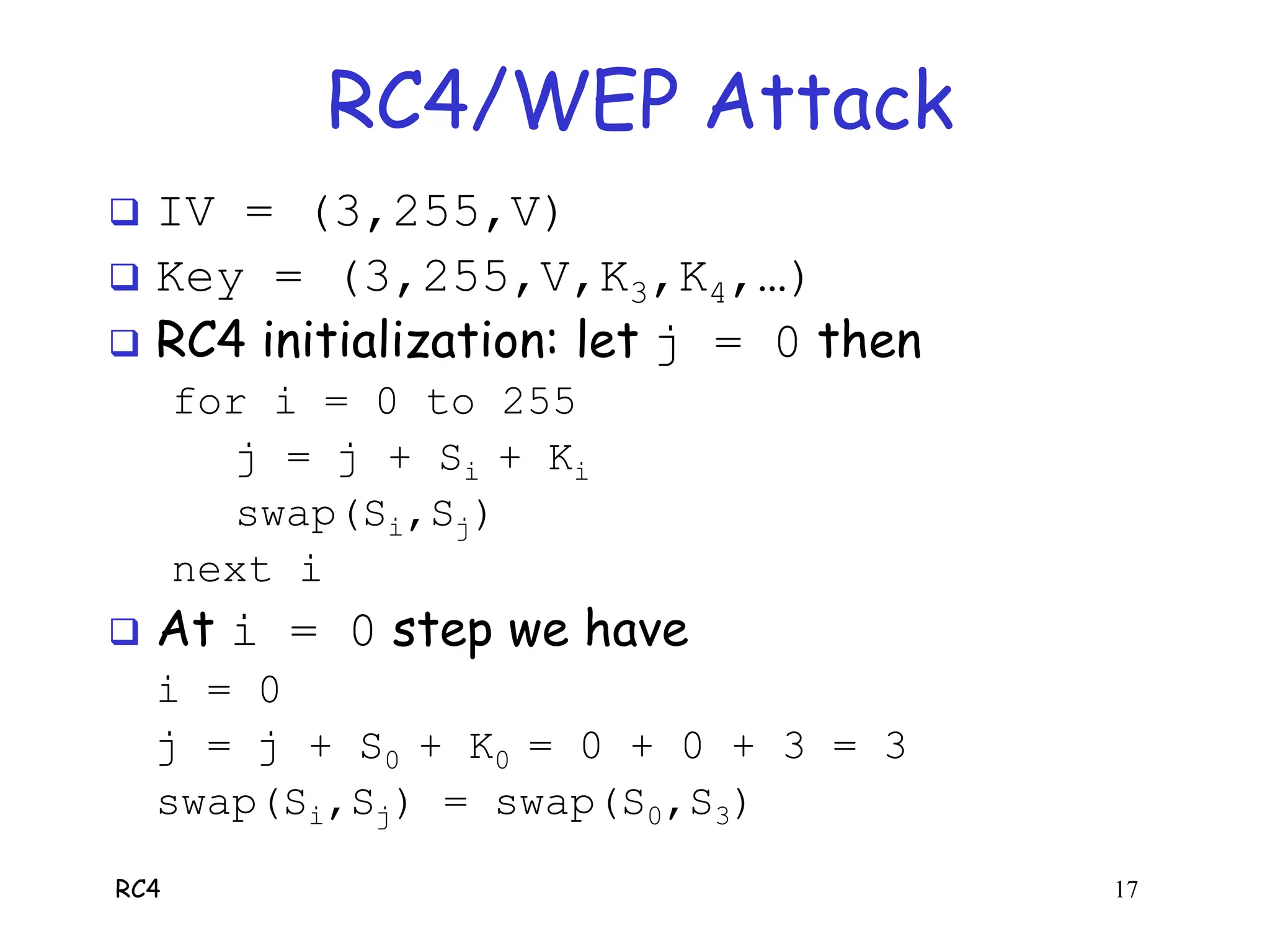 RC4 17
RC4/WEP Attack
 IV = (3,255,V)
 Key = (3,255,V,K3,K4,…)
 RC4 initialization: let j = 0 then
for i = 0 to 255
j = j + Si + Ki
swap(Si,Sj)
next i
 At i = 0 step we have
i = 0
j = j + S0 + K0 = 0 + 0 + 3 = 3
swap(Si,Sj) = swap(S0,S3)
 
