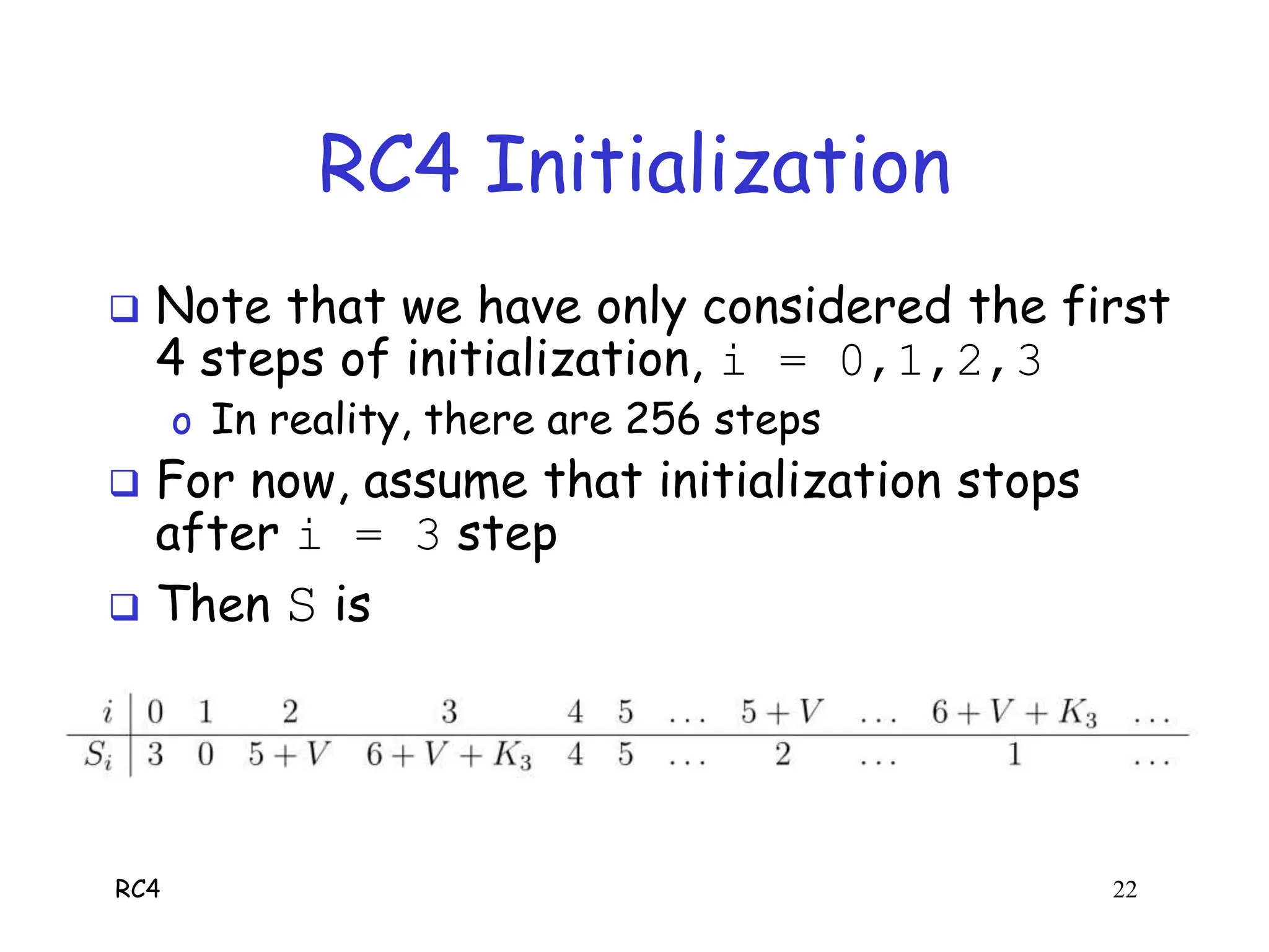 RC4 22
RC4 Initialization
 Note that we have only considered the first
4 steps of initialization, i = 0,1,2,3
o In reality, there are 256 steps
 For now, assume that initialization stops
after i = 3 step
 Then S is
 Next, we consider RC4 keystream algorithm
 