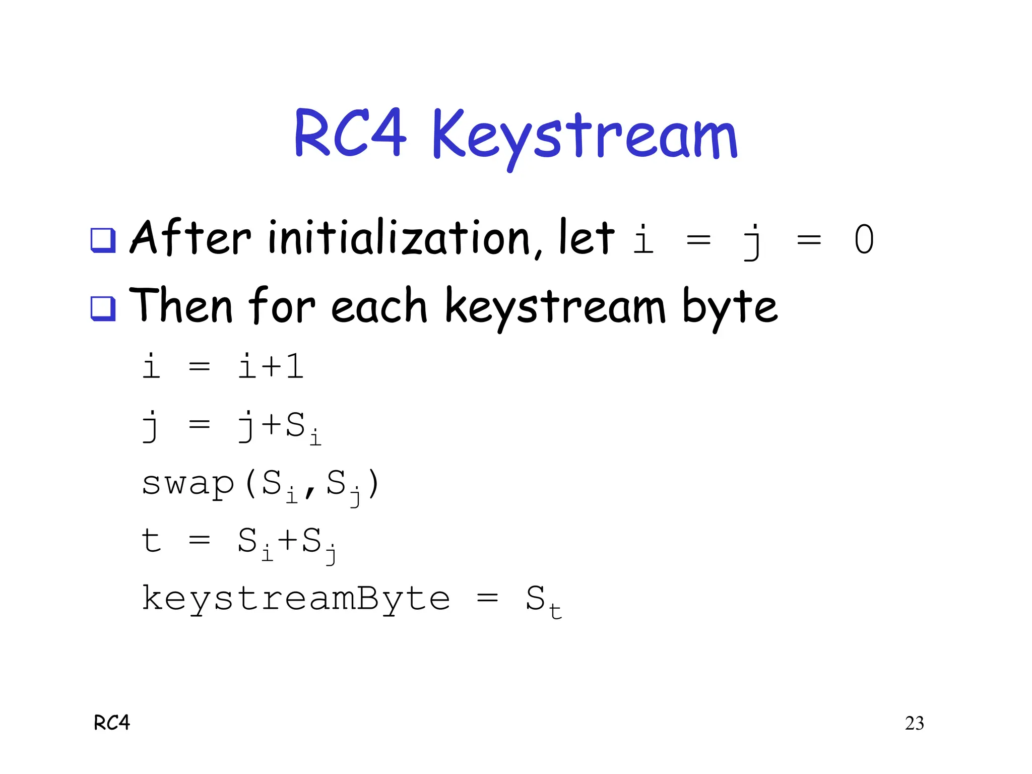 RC4 23
RC4 Keystream
 After initialization, let i = j = 0
 Then for each keystream byte
i = i+1
j = j+Si
swap(Si,Sj)
t = Si+Sj
keystreamByte = St
 