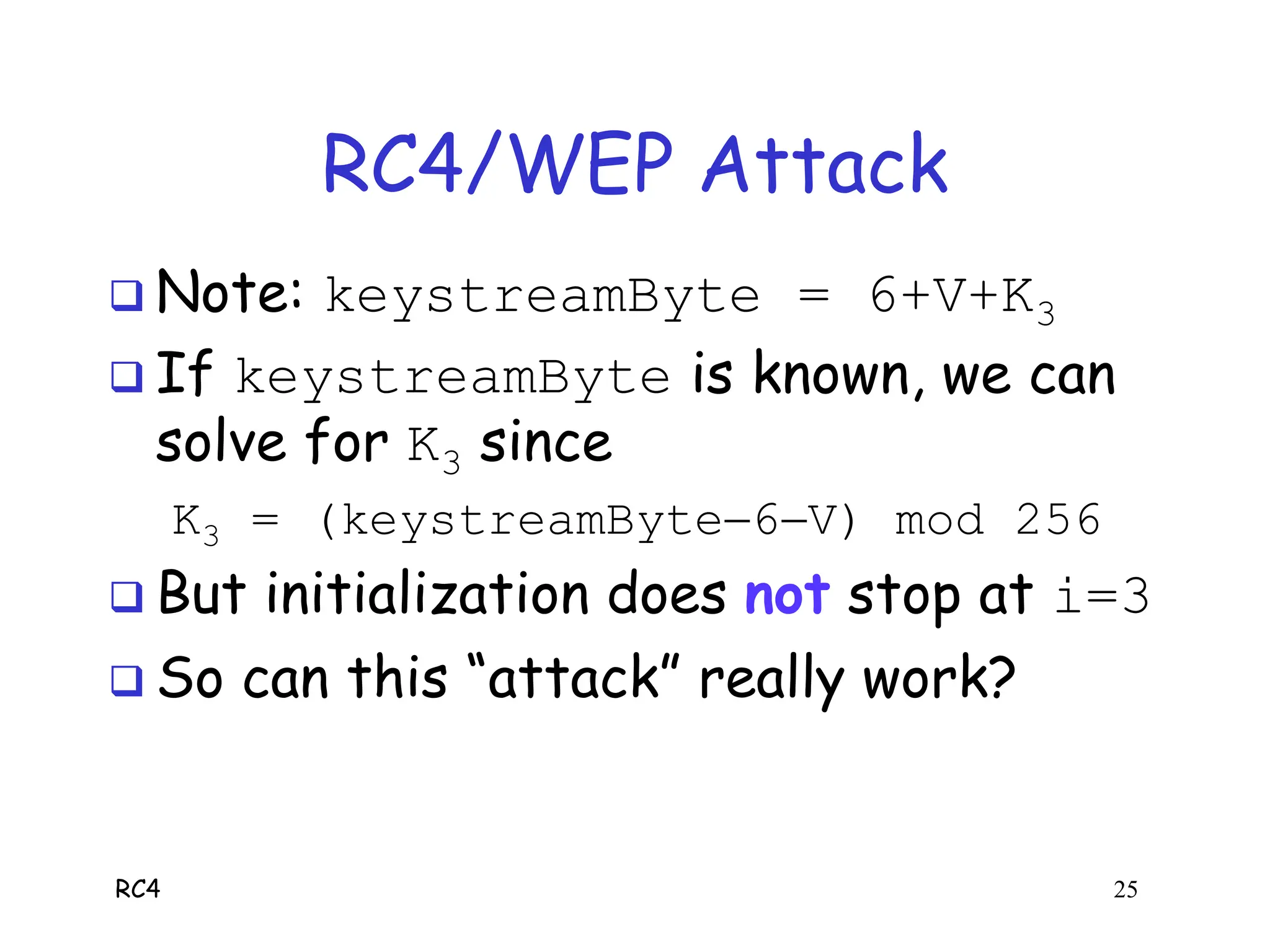 RC4 25
RC4/WEP Attack
 Note: keystreamByte = 6+V+K3
 If keystreamByte is known, we can
solve for K3 since
K3 = (keystreamByte6V) mod 256
 But initialization does not stop at i=3
 So can this “attack” really work?
 