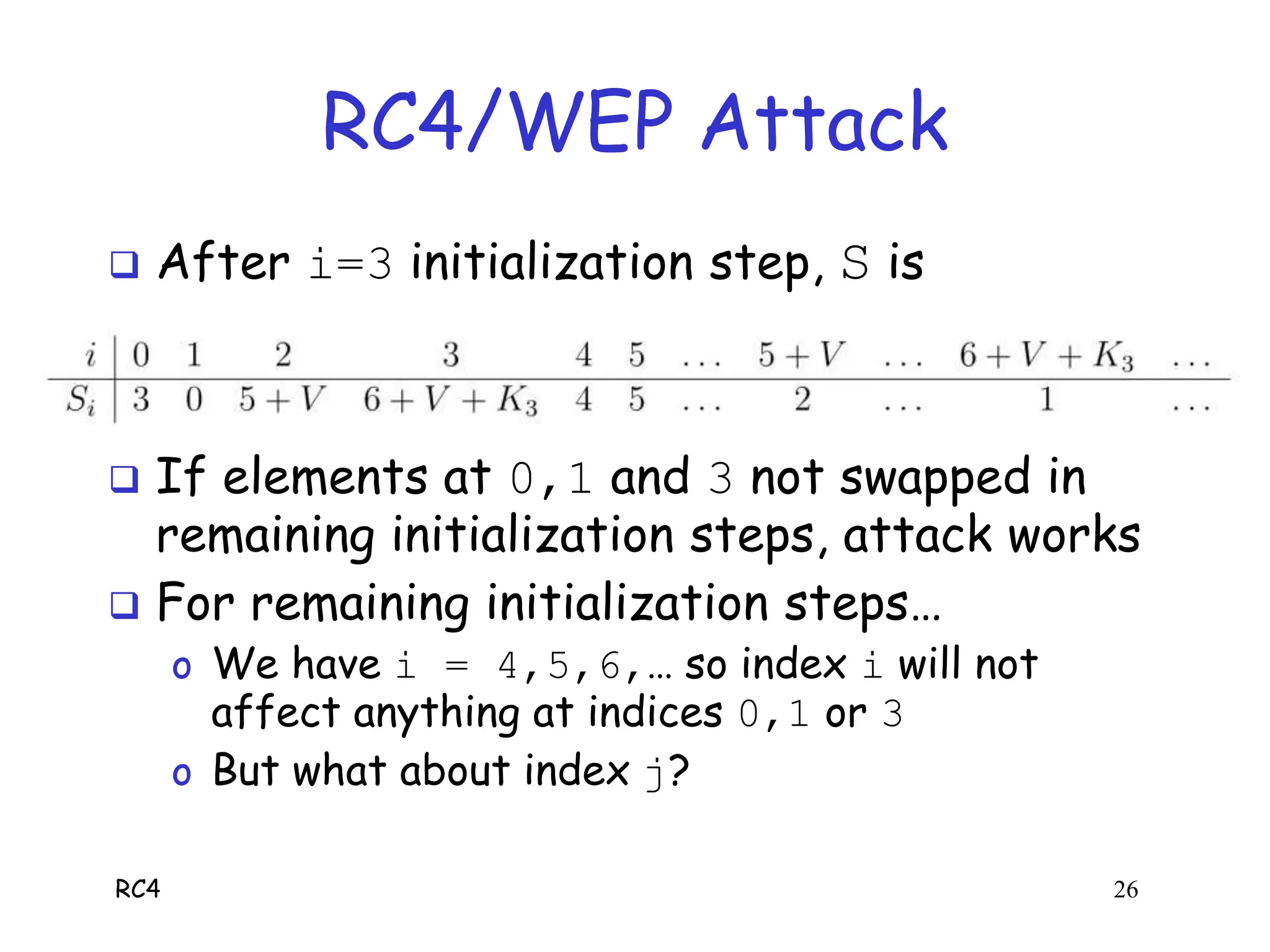 RC4 26
RC4/WEP Attack
 After i=3 initialization step, S is
 If elements at 0,1 and 3 not swapped in
remaining initialization steps, attack works
 For remaining initialization steps…
o We have i = 4,5,6,… so index i will not
affect anything at indices 0,1 or 3
o But what about index j?
 