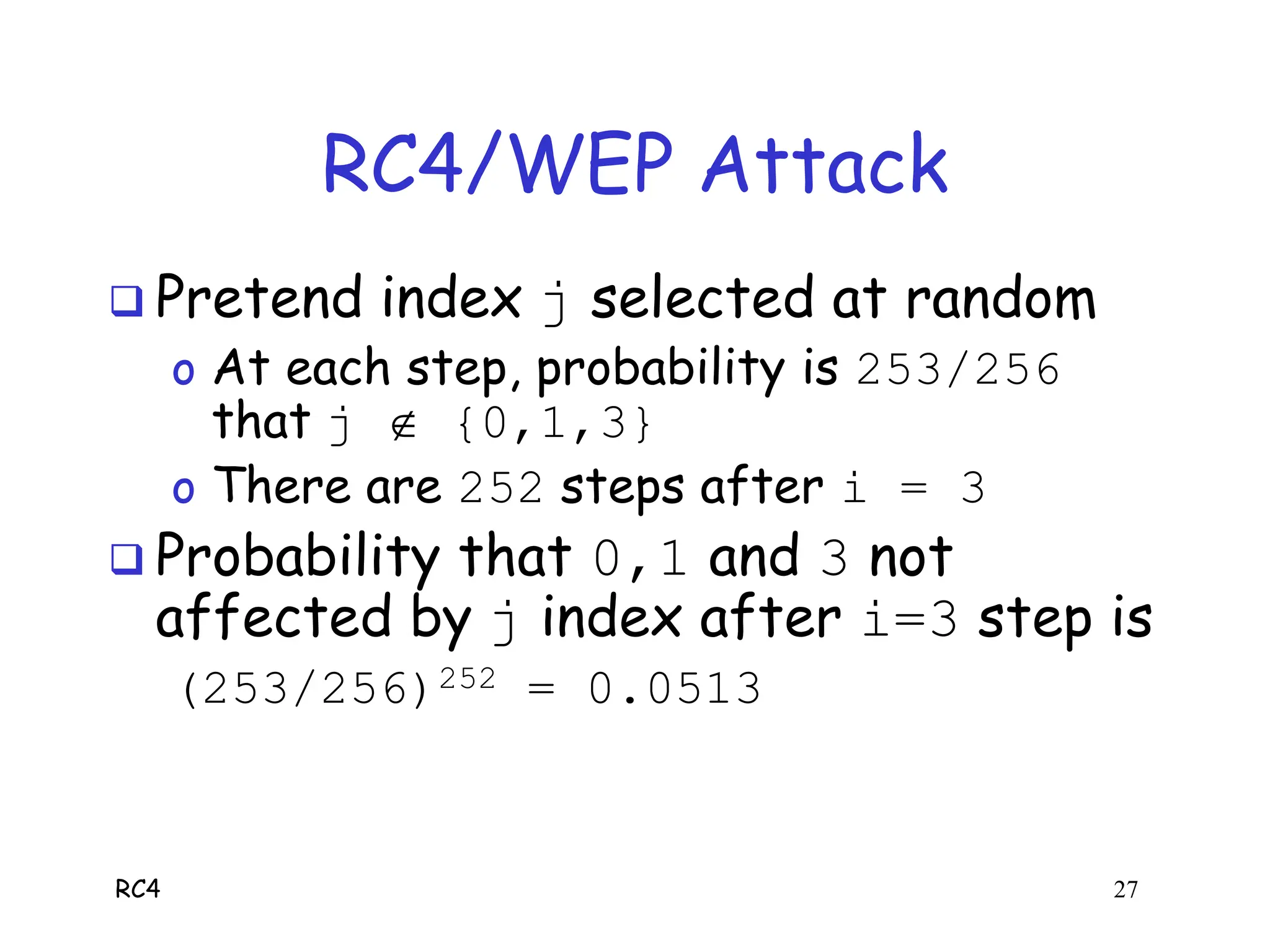 RC4 27
RC4/WEP Attack
 Pretend index j selected at random
o At each step, probability is 253/256
that j  {0,1,3}
o There are 252 steps after i = 3
 Probability that 0,1 and 3 not
affected by j index after i=3 step is
(253/256)252 = 0.0513
 