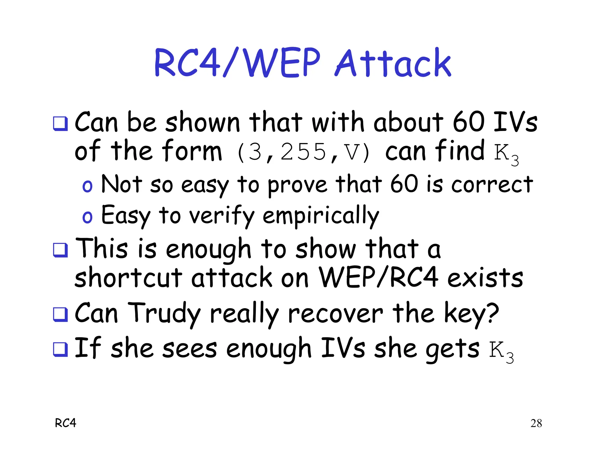RC4 28
RC4/WEP Attack
 Can be shown that with about 60 IVs
of the form (3,255,V) can find K3
o Not so easy to prove that 60 is correct
o Easy to verify empirically
 This is enough to show that a
shortcut attack on WEP/RC4 exists
 Can Trudy really recover the key?
 If she sees enough IVs she gets K3
 