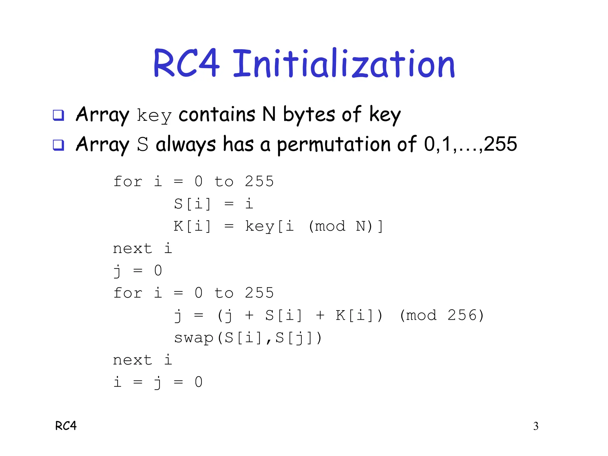 RC4 3
RC4 Initialization
 Array key contains N bytes of key
 Array S always has a permutation of 0,1,…,255
for i = 0 to 255
S[i] = i
K[i] = key[i (mod N)]
next i
j = 0
for i = 0 to 255
j = (j + S[i] + K[i]) (mod 256)
swap(S[i],S[j])
next i
i = j = 0
 