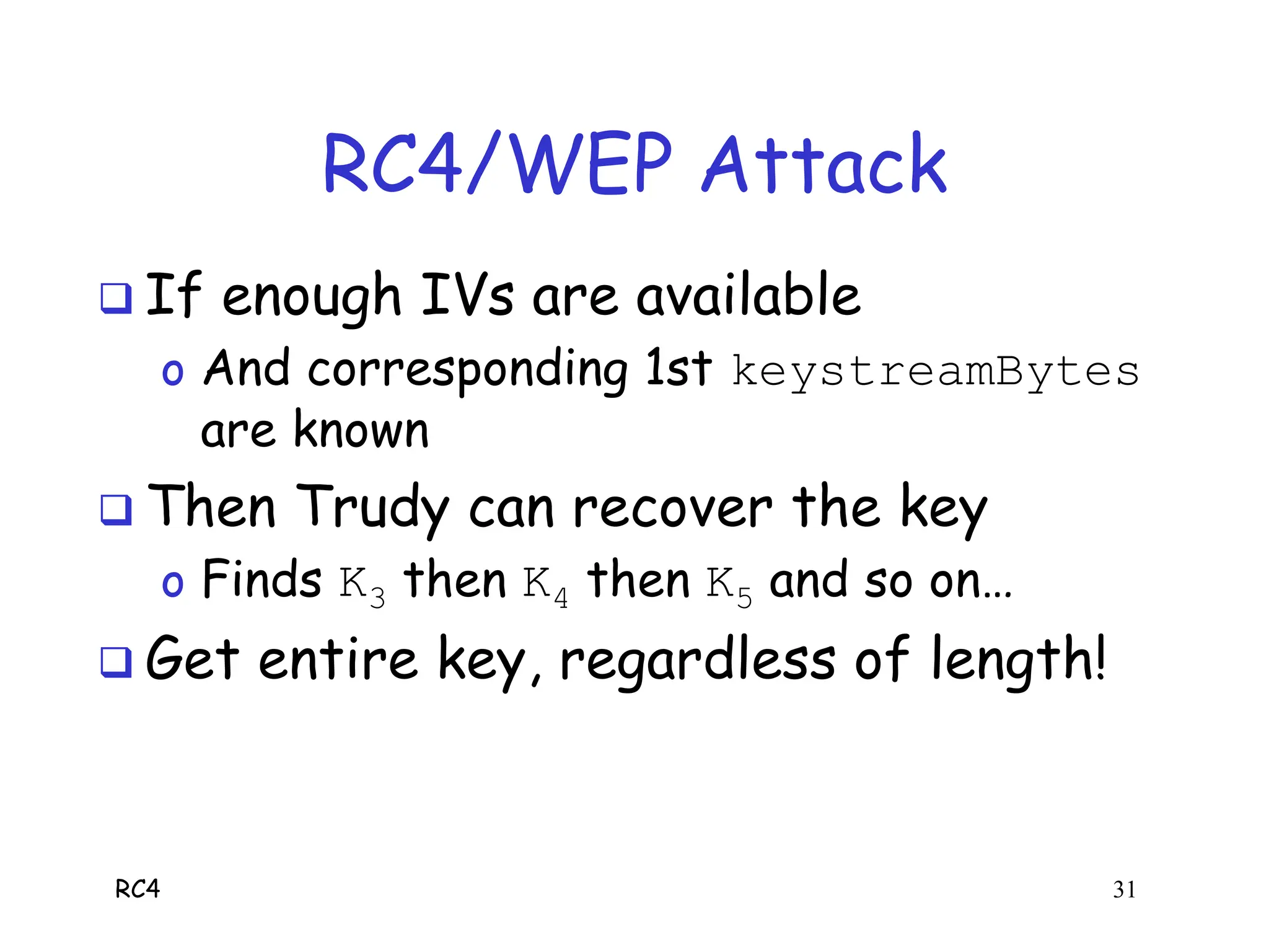 RC4 31
RC4/WEP Attack
 If enough IVs are available
o And corresponding 1st keystreamBytes
are known
 Then Trudy can recover the key
o Finds K3 then K4 then K5 and so on…
 Get entire key, regardless of length!
 